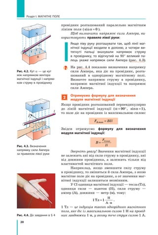 20
Розділ I. МАГНІТНЕ ПОЛЕ
провідник розташований паралельно магнітним
лініям поля ( sinα = 0 ).
Щоб визначити напрямок сили Ампера, ви-
користовують правило лівої руки:
Якщо ліву руку розташувати так, щоб лінії маг-
нітної індукції входили в  долоню, а  чотири ви-
тягнуті пальці вказували напрямок струму
в  провіднику, то відігнутий на 90° великий па-
лець укаже напрямок сили Ампера (рис.  4.3).

На рис. 4.4 показано визначення напрямку
сили Ампера, яка діє на провідник, розта-
шований в однорідному магнітному полі.	
Визначте напрямок струму в  провіднику,	
напрямок магнітної індукції та напрямок
сили Ампера.
2
Отримуємо формулу для визначення
модуля магнітної індукції
Якщо провідник розташований перпендикулярно
до ліній магнітної індукції (α = °
90 , sinα =1),	
то поле діє на провідник із максимальною силою:
F BIl
Аmax =
Звідси отримуємо формулу для визначення
модуля магнітної індукції:
B
F
Il
=
Аmax
Зверніть увагу! Значення магнітної індукції
не залежить ані від сили струму в провіднику, ані
від довжини провідника, а  залежить тільки від
властивостей магнітного поля.  
Наприклад, якщо зменшити силу струму
в провіднику, то зміниться й сила Ампера, з якою
магнітне поле діє на провідник, а от значення маг-
нітної індукції залишиться незмінним.
У СІ одиниця магнітної індукції — тесла (Тл),
одиниця сили — ньютон (Н), сили струму —	
ампер (А), довжини — метр (м), тому:
1 1
Тл
Н
А м
=
⋅
.
1 Тл — це індукція такого однорідного магнітного
поля, яке діє із максимальною силою 1 Н на провід-
ник завдовжки 1 м, у якому тече струм силою 1 А.
S
I
I
N
FA
Рис. 4.3. Визначення
напрямку сили Ампера
за правилом лівої руки
Рис. 4.2. Кут α — це кут
між напрямком вектора
магнітної індукції і напрям-
ком струму в провіднику
Рис. 4.4. До завдання в § 4
N
S
α
Право для безоплатного розміщення підручника в мережі Інтернет має
Міністерство освіти і науки України http://mon.gov.ua/ та Інститут модернізації змісту освіти https://imzo.gov.ua
 