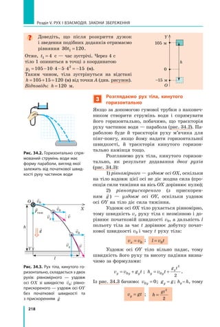 218
Розділ V. Рух і взаємодія. Закони збереження

Доведіть, що після розкриття дужок
і зведення подібних доданків отримаємо
рівняння 30 120
1
t = .
Отже, t1 4
= с — час зустрічі. Через 4 с
тіло 1 опиниться в точці з координатою  
y1
2
105 10 4 5 4 15
= − ⋅ − ⋅ = −  (м).
Таким чином, тіла зустрінуться на відстані
h = + =
105 15 120 (м) від точки A (див. рисунок).
Відповідь: h =120 м.
Y
O
0
105 м
–15 м
h
3
Розглядаємо рух тіла, кинутого
горизонтально
Якщо за допомогою гумової трубки з наконеч-
ником створити струмінь води і спрямувати
його горизонтально, побачимо, що траєкторія
руху частинок води — парабола (рис. 34.2). Па-
раболою буде й траєкторія руху м’ячика для
пінг-понгу, якщо йому надати горизонтальної
швидкості, й траєкторія кинутого горизон-
тально камінця тощо.
Розглянемо рух тіла, кинутого горизон-
тально, як результат додавання двох рухів
(рис. 34.3):
1) рівномірного — уздовж осі OX, оскільки
на тіло вздовж цієї осі не діє жодна сила (про-
екція сили тяжіння на вісь OX дорівнює нулю);
2) рівноприскореного (з прискорен-
ням

g ) — уздовж осі OY, оскільки уздовж
осі OY на тіло діє сила тяжіння.
Уздовж осі OX тіло рухається рівномірно,
тому швидкість vx руху тіла є незмінною і до-
рівнює початковій швидкості v0, а дальність l
польоту тіла за час t дорівнює добутку почат-
кової швидкості v0 і часу t руху тіла:
v v
x = 0
; l v t
= 0
Уздовж осі OY тіло вільно падає, тому
швидкість його руху та висоту падіння визна-
чимо за формулами:
v v g t
y y y
= +
0 ; h v t
y y
g t
y
= +
0
2
2
.
Із рис. 34.3 бачимо: v y
0 0
= ; g g
y = ; hy = h, тому
v gt
y = ; h
gt
=
2
2
Рис. 34.2. Горизонтально спря-
мований струмінь води має
форму параболи, вигляд якої
залежить від початкової швид-
кості руху частинок води
Рис. 34.3. Рух тіла, кинутого го-
ризонтально, складається з двох
рухів: рівномірного  — уздовж
осі OX зі швидкістю

v0; рівно-
прискореного — уздовж осі OY
без початкової швидкості та
з прискоренням

g
Y
X
O
l
h 
g

Fтяж

vy

vy

v

v

v0

v0

v0
Право для безоплатного розміщення підручника в мережі Інтернет має
Міністерство освіти і науки України http://mon.gov.ua/ та Інститут модернізації змісту освіти https://imzo.gov.ua
 