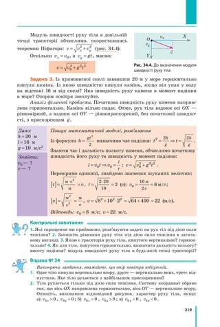 219
Модуль швидкості руху тіла в довільній
точці траєкторії обчислимо, скориставшись
тео­
ремою Піфагора: v v v
x y
= +
2 2
(рис. 34.4).
Оскільки v v
x = 0 , а v gt
y = , маємо:
v v g t
= +
0
2 2 2
Задача 3. Із прямовисної скелі заввишки 20 м у море горизонтально
кинули камінь. Із  якою швидкістю кинули камінь, якщо він упав у воду
на відстані 16 м від скелі? Яка швидкість руху каменя в момент падіння
в море? Опором повітря знехтуйте.
Аналіз фізичної проблеми. Початкова швидкість руху каменя напрям-
лена горизонтально. Камінь вільно падає. Отже, рух тіла вздовж осі OX —
рівномірний, а вздовж осі OY — рівноприскорений, без початкової швидко-
сті, з прискоренням

g.
Дано:
h = 20 м
l =16 м
g =10 м/с2
Пошук математичної моделі, розв’язання
Із формули h
gt
=
2
2
визначимо час падіння: t t
h
g
h
g
2 2 2
= ⇒ = .
Знаючи час і дальність польоту каменя, обчислимо початкову
швидкість його руху та швидкість у момент падіння:
l v t v
l
t
= ⇒ =
0 0 ; v v g t
= +
0
2 2 2
.
Перевіримо одиниці, знайдемо значення шуканих величин:
t
[ ]= =
⋅
м с
м
с
2
, t = =
⋅
2 20
10
2  (с); v0
16
2
8
= =
м
с
м с
/ ;
v
[ ]= =
м
с
м
с
2
2
, v = + ⋅ = + ≈
8 10 2 64 400 22
2 2 2
 (м/с).
Відповідь: v0 8
=  м/с; v ≈ 22  м/с.
Знайти:
v0 — ?
v — ?
Контрольні запитання
1. Які спрощення ми приймаємо, розв’язуючи задачі на рух тіл під дією сили
тяжіння? 2. Запишіть рівняння руху тіла під дією сили тяжіння в загаль-
ному вигляді. 3. Якою є траєкторія руху тіла, кинутого вертикально? горизон-
тально? 4. Як для тіла, кинутого горизонтально, визначити дальність польоту?
висоту падіння? модуль швидкості руху тіла в будь-якій точці траєкторії?
Вправа № 34
	 Виконуючи завдання, вважайте, що опір повітря відсутній.
1.	 Одне тіло кинули вертикально вгору, друге — вертикально вниз, третє від-
пустили. Яке тіло рухається з найбільшим прискоренням?
2.	 Тіло рухається тільки під дією сили тяжіння. Систему координат обрано
так, що вісь ОХ напрямлена горизонтально, вісь ОY — вертикально вгору.
Опишіть, виконавши відповідний рисунок, характер руху тіла, якщо:
а) v x
0 0
 , v y
0 0
= ; б) v x
0 0
= , v y
0 0
 ; в) v x
0 0
= , v y
0 0
 .
Рис. 34.4. До визначення модуля
швидкості руху тіла
Y
X
O
vy
vx

v
Право для безоплатного розміщення підручника в мережі Інтернет має
Міністерство освіти і науки України http://mon.gov.ua/ та Інститут модернізації змісту освіти https://imzo.gov.ua
 
