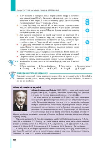 220
Розділ V. Рух і взаємодія. Закони збереження
3.	 М’яч кинули з поверхні землі вертикально вгору з початко-
вою швидкістю 20 м/с. Визначте: а) швидкість руху та пере-
міщення м’яча через 3 с після початку руху; б) час підйому
та максимальну висоту підйому м’яча.
4.	 Із даху будинку на висоті 45 м випущено горизонтально
стрілу з початковою швидкістю 20 м/с. Через який інтервал
часу стріла впаде на землю? Якими будуть дальність польоту
та переміщення стріли?
5.	 Дві кульки розміщено на одній вертикалі на відстані 10 м
одна від одної. Одночасно верхню кульку кидають верти-
кально вниз із початковою швидкістю 25 м/с, а нижню про-
сто відпускають. Через який час кульки зіткнуться?
6.	 На рисунку зазначено положення кульки через кожну 0,1  с
руху. Визначте прискорення вільного падіння кульки, якщо
сторона кожного квадрата сітки — 5 см.
7.	 Від бурульки на даху відірвалася краплина. Який шлях по-
долає краплина за четверту секунду після моменту відриву?
8.	 Скориставшись даними задачі 2, розглянутої в пункті 2 § 34,
визначте шлях, який подолало кожне тіло до зустрічі.
9.	 Установіть відповідність між силою і формулою для її визна-
чення.
	 1 Сила тяжіння	 2 Сила Архімеда	 3 Сила тертя	 4 Сила пружності
	 А F mg
= 	 Б F kx
= 	 В F N
= µ 	 Г F pS
= 	 Д F gV
= ρ
Експериментальне завдання
Покладіть на край столу невелике важке тіло та штовхніть його. Спробуйте
визначити швидкість, надану тілу, скориставшись лише лінійкою. Запишіть,
як ви це зробили.
Фізика і техніка в Україні
Абрам Федорович Йоффе (1880–1960) — видатний український
радянський фізик, академік, науковий організатор, що увійшов
в історію як «батько радянської фізики», «тато Йоффе».
Основні наукові досягнення А. Ф. Йоффе пов’язані з вивченням
електричних, фотоелектричних і механічних властивостей крис-
талів. Він першим висунув гіпотезу про те, що напівпровідники
можуть забезпечити ефективне перетворення енергії випро-
мінювання на електричну енергію (за цим принципом сьогодні
розвивається сонячна енергетика). Паралельно з Р. Міллікеном
учений вперше визначив заряд електрона. Ініціював створення
фізико-технічних інститутів, зокрема в Харкові та Дніпрі, створив всесвітньо відому
наукову школу.
Під керівництвом А. Ф. Йоффе працювали майбутні Нобелівські лауреати П. Л. Ка-
пиця, М. М. Семенов, Л. Д. Ландау, І. Є. Тамм, а також видатні вчені, які зробили значний
внесок у світову науку: А. І. Аліханов, Л. А. Арцимович, М. П. Бронштейн, Я.  Б.  Зель-
дович, І. К. Кікоін, Б. П. Константинов, І. В. Курчатов, Ю. Б. Харитон і багато інших.
У 1960 р. ім’я А. Ф. Йоффе присвоєно Фізико-технічному інституту в Ленінграді (за-
раз Санкт-Петербург), на честь ученого також названо кратер на Місяці, малу планету
Сонячної системи 5222, вулицю в Берліні (Німеччина).
Право для безоплатного розміщення підручника в мережі Інтернет має
Міністерство освіти і науки України http://mon.gov.ua/ та Інститут модернізації змісту освіти https://imzo.gov.ua
 