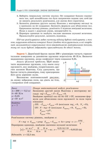 222
Розділ V. Рух і взаємодія. Закони збереження
4. 
Виберіть інерціальну систему відліку. Осі координат бажано спряму-
вати так, щоб якнайбільше сил було напрямлено вздовж цих осей (це
не змінить результату розв’язання, але значно його спростить).
5. 
Запишіть рівняння другого закону Ньютона у векторному вигляді та
в проекціях на о сі координат. Запишіть формули для обчислення сил.
Одержавши систему рівнянь, розв’яжіть її відносно невідомої величини.
Якщо в задачі є додаткові умови, використайте їх.
6. 
Перевірте одиницю та знайдіть числове значення шуканої величини.
Проаналізуйте результат, запишіть відповідь.
Під час розв’язування задач систему відліку будемо пов’язувати з точ-
кою, нерухомою відносно поверхні Землі (тобто тіло рухається, а осі коорди-
нат залишаються нерухомими); тіло вважатимемо матеріальною точкою,
тому всі сили будемо зображати прикладеними до однієї точки.
Задача 1. Дерев’яний брусок масою 200 г рівномірно тягнуть горизон-
тальною поверхнею за допомогою пружини жорсткістю 40  Н/м. Визначте
видовження пружини, якщо коефіцієнт тертя ковзання 0,25.
Аналіз фізичної проблеми. Щоб визна-
чити видовження пружини, слід знати силу
пружності, яку знайдемо, скориставшись дру-
гим законом Ньютона. Слід урахувати, що
брусок тягнуть рівномірно, тому прискорення
його руху дорівнює нулю.
Виконаємо пояснювальний рисунок,	
на якому зобразимо сили, що діють на тіло,	
і напрямки осей координат.
Дано:
m = 200 г = 0,2 кг
k = 40 Н/м
µ = 0 25
,
g =10 м/с2
Пошук математичної моделі, розв’язання
Запишемо другий закон Ньютона у векторному ви-
гляді: mg F N F
   
+ + + =
тертя пруж 0.
Знайдемо проекції сил на о сі ОХ і ОY, запишемо фор-
мули для обчислення сили пружності та сили тертя
ковзання:





OX: − + =
F F
тертя пруж 0 (оскільки mgx = 0, Nx = 0),
	 OY: N mg
− = 0 (оскільки F y
тертя = 0, F y
пруж = 0),
	 F N
тертя = µ ,
	 F kx
пруж = .
Знайти:
x — ?
Розв’язавши систему рівнянь, знайдемо x:
N mg F mg F F kx mg x
mg
k
= ⇒ = = ⇒ = ⇒ =
тертя пруж тертя
µ µ
µ
; .
Перевіримо одиницю, знайдемо значення шуканої величини:
x
[ ]= = = =
⋅ ⋅
кг м с
Н м
Н
Н м
Н м
Н
м
/
/ /
2
; x = =
⋅ ⋅
0 25 0 2 10
40
0 0125
, ,
,  (м).
Відповідь: x =12 5
,  мм.
Y
X
О mg


Fтертя

Fпруж

N
Право для безоплатного розміщення підручника в мережі Інтернет має
Міністерство освіти і науки України http://mon.gov.ua/ та Інститут модернізації змісту освіти https://imzo.gov.ua
 