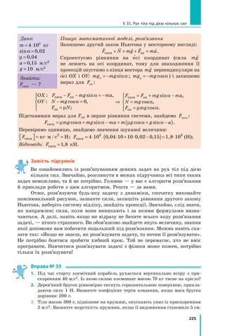 225
§ 35. Рух тіла під дією кількох сил
Дано:
m = ⋅
4 103
кг
sin ,
α = 0 02
µ = 0 04
,
a = 0 15
, м/с2
g =10 м/с2
Пошук математичної моделі, розв’язання
Запишемо другий закон Ньютона у векторному вигляді:
    
F N mg F ma
тяги оп
+ + + = .
Спроектуємо рівняння на о
′сі координат (сила mg

не лежить на осі координат, тому для знаходження її
проекцій опустимо з кінця вектора mg

перпендикуляри на
о
′сі ОХ і ОY: mg mg
x = − sinα ; mg mg
y = − cosα ) і запишемо
вираз для Fоп :
Знайти:
Fтяги — ?
OX F F mg ma
OY N mg
F N
: sin ,
: cos ,
;
тяги оп
оп
− − = −
− =
=





α
α
µ
0 ⇒
= + −
=
=





F F mg ma
N mg
F mg
тяги оп
оп
sin ,
cos ,
cos .
α
α
µ α
Підставивши вираз для Fоп в перше рівняння системи, знайдемо Fтяги :
F mg mg ma m g g a
тяги = + − = + −
( )
µ α α µ α α
cos sin cos sin .
Перевіримо одиницю, знайдемо значення шуканої величини:
Fтяги
2
кг м/с Н

 
 = ⋅ = ; Fтяги
3 3
4 10 1,8 10
= ⋅ ⋅ ⋅ + ⋅ −
( )= ⋅
0 04 10 10 0 02 0 15
, , , (Н);
Відповідь: Fтяги =1 8
,   кН.
Замість підсумків
Ви ознайомились із розв’язуванням деяких задач на рух тіл під дією
кількох сил. Звичайно, розглянути в межах підручника всі типи таких
задач неможливо, та й не потрібно. Головне — у вас є алгоритм розв’язання
й приклади роботи з цим алгоритмом. Решта — за вами.
Отже, розв’язуючи будь-яку задачу з динаміки, спочатку виконайте
пояснювальний рисунок, зазначте сили, запишіть рівняння другого закону
Ньютона, виберіть систему відліку, знайдіть проекції. Звичайно, слід знати,
як напрямлені сили, коли вони виникають і за якими формулами визна-
чаються. А далі, навіть якщо ви відразу не бачите всього ходу розв’язання
задачі, — нічого страшного. Ви обов’язково знайдете якусь величину, знання
якої допоможе вам побачити подальший хід розв’язання. Можна навіть ска-
зати так: «Якщо не знаєш, як розв’язувати задачу, то почни її розв’язувати».
Не потрібно боятися зробити хибний крок. Той не перемагає, хто не вміє
програвати. Навчитися розв’язувати задачі з фізики може кожен, потрібно
тільки їх розв’язувати!
Вправа № 35
1.	 Під час старту космічний корабель рухається вертикально вгору з при-
скоренням 40 м/с2. Із якою силою космонавт масою 70 кг тисне на крісло?
2.	 Дерев’яний брусок рівномірно тягнуть горизонтальною поверхнею, прикла-
даючи силу 1 Н. Визначте коефіцієнт тертя ковзання, якщо маса бруска
дорівнює 200 г.
3.	 Тіло масою 300 г, підвішене на пружині, опускають униз із прискоренням
2 м/с2. Визначте жорсткість пружини, якщо її видовження становило 5 см.
Право для безоплатного розміщення підручника в мережі Інтернет має
Міністерство освіти і науки України http://mon.gov.ua/ та Інститут модернізації змісту освіти https://imzo.gov.ua
 