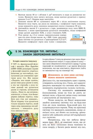 226
Розділ V. Рух і взаємодія. Закони збереження
4.	 Вантаж масою 10 кг і об’ємом 1 дм3 витягають із води за допомогою мо-
тузки. Визначте силу натягу мотузки, якщо вантаж рухається з приско-
ренням 2 м/с2. Опором води знехтуйте.
5.	 Лижник масою 60 кг зупинився через 40 с після закінчення спуску.
Визнач­
те силу тертя, що діяла на лижника, і коефіцієнт тертя ковзання,
якщо швидкість руху лижника наприкінці спуску становила 10 м/с.
6.	 Автомобіль масою 3 т рухається з гори, розвиваючи силу тяги 3000 Н.
Визначте, з  яким прискоренням рухається автомобіль, якщо коефіцієнт
опору рухові дорівнює 0,04, а ухил становить 0,03.
7.	 Тіло масою m1 1
=  кг ковзає горизонтальною поверх-
нею під дією тягаря масою m2 250
=  г (див. рисунок).
Дана система тіл рухається з прискоренням 1,5 м/с2.
Визначте коефіцієнт тертя між тілом і поверхнею.
§ 36. Взаємодія тіл. Імпульс.
Закон  збереження імпульсу
Із курсу фізики 7 класу ви дізналися про закон збере-
ження механічної енергії, із курсу фізики 8 класу —
про закон збереження електричного заряду. У цьому
параграфі ви ознайомитеся з ще однією фізичною
величиною, яка має властивість зберігатися (тобто
не змінюватися під час взаємодії тіл).
1
Дізнаємося, за яких умов систему
можна вважати замкненою
Декілька тіл, що взаємодіють одне з одним,
утворюють систему тіл. Сили, які характе-
ризують взаємодію тіл системи між собою,
називають внутрішніми силами системи.
Систему тіл називають замкненою
(ізольованою), якщо на тіла не діють зо-
внішні сили, а будь-які зміни стану системи
є результатом дії внутрішніх сил.
Точно кажучи, на Землі неможливо
знай­
ти замкнену систему тіл: на будь-яке
тіло діє сила тяжіння, будь-який рух тіл
супроводжується тертям. Тому на практиці
систему тіл вважають замкненою, якщо зо-
внішні сили, які діють на систему, зрівно-
важені або набагато менші від внутрішніх
сил системи.
Наприклад, під час вибуху феєр-
верка (рис. 36.1, а) зовнішні сили, що ді-
ють на його «осколки» (сила тяжіння та
сила опору), у  багато разів менші від сил,
m1
m2
Історія поняття імпульсу
У XIV ст. французький філо-
соф і механік Жан Буридан
(1300–1358) розширив відоме
у філософії поняття «impetus»
(поштовх до чого-небудь, спо-
нукання) для пояснення при-
чини руху тіл. Він писав:
«Людина, яка кидає камінь,
рухає свою руку разом із ним,
а під час стрільби з лука тя-
тива де­
який час рухається
разом зі стрілою, штовхаючи
стрілу… Поки те, що штовхає,
контактує з тілом, тіло безпе-
рервно набуває impetus, тому
його рух стає все швидше…
Після відриву тіло рухається
тільки завдяки impetus, який
через опір середовища послаб­
люється, і швидкість руху
тіла зменшується».
Право для безоплатного розміщення підручника в мережі Інтернет має
Міністерство освіти і науки України http://mon.gov.ua/ та Інститут модернізації змісту освіти https://imzo.gov.ua
 