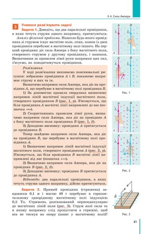 21
§ 4. Сила Ампера
3
Учимося розв’язувати задачі
Задача 1. Доведіть, що два паралельні провідники,
в  яких течуть струми одного напрямку, притягуються.
Аналіз фізичної проблеми. Навколо будь-якого провід-
ника зі струмом існує магнітне поле, отже, кожен із двох
провідників перебуває в магнітному полі іншого. На пер-
ший провідник діє сила Ампера з боку магнітного поля,
створеного струмом у другому провіднику, і  навпаки.
Визначивши за правилом лівої руки напрямки цих сил,
з’ясуємо, як поводитимуться провідники.
Розв’язання
У ході розв’язання виконаємо пояснювальні ри-
сунки: зобразимо провідники A і  В, покажемо напря-
мок струму в них та ін.
Визначимо напрямок сили Ампера, яка діє на про-
відник A, що перебуває в магнітному полі провідника B.
1) За допомогою правила свердлика визначимо
напрямок ліній магнітної індукції магнітного поля,
створеного провідником В (рис. 1, а). З’ясовується, що
біля провідника A магнітні лінії напрямлені до нас (по-
значка «»).
2) Скориставшись правилом лівої руки, визна-
чимо напрямок сили Ампера, яка діє на провідник А
з боку магнітного поля провідника B (рис. 1, б).
3) Доходимо висновку: провідник А притягується
до провідника В.
Тепер знайдемо напрямок сили Ампера, яка діє
на провідник В, що перебуває в  магнітному полі про-
відника А.
1) Визначимо напрямок ліній магнітної індукції
магнітного поля, створеного провідником A (рис. 2, а).
З’ясовується, що біля провідника В магнітні лінії на-
прямлені від нас (позначка «×»).
2) Визначимо напрямок сили Ампера, яка діє на
провідник В (рис. 2, б).
3) Доходимо висновку: провідник В притягується
до провідника А.
Відповідь: два паралельні провідники, в  яких	
течуть струми одного напрямку, дійсно притягуються.
Задача 2. Прямий провідник (стрижень) за-
вдовжки 0,1  м і  масою 40 г перебуває в  горизон-
тальному однорідному магнітному полі індукцією
0,5  Тл. Стрижень розташований перпендикулярно
до магнітних ліній поля (рис. 3). Струм якої сили та
в  якому напрямку слід пропустити в  стрижні, щоб
він не тиснув на опору (завис у магнітному полі)?
A
A
A
A
B
B
B
B
I1
FA1
I2
I1
I2
I1
FA1
I2
I1
I1
I2
I1
FA2
I2
I1
I2
I1
FA2
а
а
б
б
Рис. 1
Рис. 2
Рис. 3

B
Право для безоплатного розміщення підручника в мережі Інтернет має
Міністерство освіти і науки України http://mon.gov.ua/ та Інститут модернізації змісту освіти https://imzo.gov.ua
 