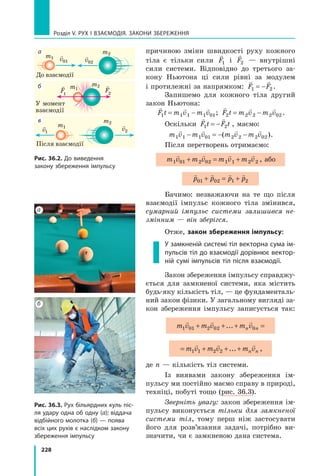 228
Розділ V. Рух і взаємодія. Закони збереження
причиною зміни швидкості руху кожного
тіла є тільки сили

F1 і

F2 — внутрішні
сили системи. Відповідно до третього за-
кону Ньютона ці сили рівні за модулем
і протилежні за напрямком:
 
F F
1 2
= − .
Запишемо для кожного тіла другий
закон Ньютона:
  
F t m v m v
1 1 1 1 01
= − ;
  
F t m v m v
2 2 2 2 02
= − .
Оскільки
 
F t F t
1 2
= − , маємо:
m v m v m v m v
1 1 1 01 2 2 2 02
   
− = − −
( ).
Після перетворень отримаємо:
m v m v m v m v
1 01 2 02 1 1 2 2
   
+ = + , або
   
p p p p
01 02 1 2
+ = +
Бачимо: незважаючи на те що після
взаємодії імпульс кожного тіла змінився,
сумарний імпульс системи залишився не-
змінним — він зберігся.
Отже, закон збереження імпульсу:
У замкненій системі тіл векторна сума ім-
пульсів тіл до взаємодії дорівнює вектор-
ній сумі імпульсів тіл після взаємодії.
Закон збереження імпульсу справджу-
ється для замкненої системи, яка містить
будь-яку кількість тіл, — це фундаменталь-
ний закон фізики. У загальному вигляді за-
кон збереження імпульсу записується так:
m v m v m v m v m v
n n
1 01 2 02 0 1 1 2 2
    
+ + + = + + +
... ...
m v m v m v m v m v m v
n n n n
1 01 2 02 0 1 1 2 2
     
+ + + = + + +
... ... ,
де n — кількість тіл системи.
Із виявами закону збереження ім-
пульсу ми постійно маємо справу в природі,
техніці, побуті тощо (рис. 36.3).
Зверніть увагу: закон збереження ім-
пульсу виконується тільки для замкненої
системи тіл, тому перш ніж застосувати
його для розв’язання задачі, потрібно ви-
значити, чи є замкненою дана система.
Рис. 36.2. До виведення
закону збереження імпульсу
Рис. 36.3. Рух більярдних куль піс-
ля удару одна об одну (а); віддача
відбійного молотка (б) — поява
всіх цих рухів є наслідком закону
збереження імпульсу
а
б

v01
m1 
v02
m2
а
До взаємодії

F
1

F2
m1
m2
б
У момент
взаємодії

v1

v2
m1
m2
в
Після взаємодії
Право для безоплатного розміщення підручника в мережі Інтернет має
Міністерство освіти і науки України http://mon.gov.ua/ та Інститут модернізації змісту освіти https://imzo.gov.ua
 
