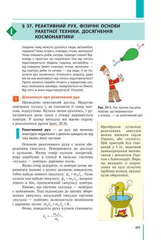 231
§ 37. Реактивний рух. Фізичні основи
ракетної техніки. Досягнення
космонавтики
	 Завдяки чому можуть рухатися люди, автомобілі,
тварини? Чому літають планери, птахи, метелики?
Чому плавають риби, катери, підводні човни? Від-
повідь є простою: всі перелічені тіла від чогось
відштовхуються: людина, тварина, автомобіль —
від поверхні Землі; планери, птахи, метелики —
від повітря; риби та катери — від води. А як по-
яснити рух космічного літального апарата, адже
він не має можливості від чогось відштовхнутися?
Проте космічні кораблі літають у відкритому кос-
мосі, виконують маневри, повертаються на Землю.
Від чого ж вони відштовхуються? З’ясуємо.
1
Дізнаємося про реактивний рух
Проведемо невеликий дослід. Надуємо
повітряну кульку і, не стягаючи її отвір нит-
кою, відпустимо. Кулька почне рухатись, і ру-
хатиметься доти, поки з отвору виривається
повітря. У цьому випадку ми маємо справу
з реактивним рухом (рис. 37.1).
Реактивний рух — це рух, що виникає
внаслідок відділення з деякою швидкістю від
тіла якоїсь його частини.
Основою реактивного руху є закон збе-
реження імпульсу. Повернемося до досліду
з  кулькою. Якщо отвір кульки закритий,
вона перебуває в спокої й імпульс системи
«кулька — повітря» дорівнює нулю.
Якщо отвір відкрити, то повітря поч­
не ви-
риватися назовні з досить великою швидкістю,
тобто набуде певного імпульсу:
 
p m v
п п п
= . Сама
кулька теж набуде імпульсу:
 
p m v
к к к
= , напрям-
леного в бік, протилежний імпульсу повітря.
Уявімо, що система «кулька — повітря»
є замкненою. Тоді відповідно до закону збере-
ження імпульсу загальний імпульс системи
«кулька  — повітря» залишається незмінним
і дорівнює нулю: m v m v
п п к к
 
+ = 0.
Отже, швидкість руху кульки становить:


v
m v
m
к
п п
к
= − .
Рис. 37.1. Рух кульки під дією
повітря, що виривається
з отвору, — це реактивний рух
Прообразом сучасних
реактивних двигунів
можна вважати «кулю
Герона», або «еоліпіл».
Цей пристрій був ство-
рений у I ст. видатним
давньогрецьким матема-
тиком і механіком Геро-
ном з Александрії. Пара,
що виходить із закріп­
лених на кулі зігнутих
трубочок (сопел), змушує
кулю обертатися.

vк

vп
Право для безоплатного розміщення підручника в мережі Інтернет має
Міністерство освіти і науки України http://mon.gov.ua/ та Інститут модернізації змісту освіти https://imzo.gov.ua
 