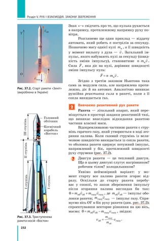 232
Розділ V. Рух і взаємодія. Закони збереження
Знак «–» свідчить про те, що кулька рухається
в напрямку, протилежному напрямку руху по-
вітря.
Розглянемо ще один приклад — віддачу
автомата, який робить n пострілів за секунду.
Позначимо масу однієї кулі mк , а її швидкість
у момент вильоту з дула —

v . Загальний ім-
пульс, якого набувають кулі за секунду (швид-
кість зміни імпульсу), становитиме n m v
⋅ к

.
Сила

F, яка діє на кулі, дорівнює швидкості
зміни імпульсу куль:
 
F n m v
= ⋅ к .
Згідно з третім законом Ньютона така
сама за модулем сила, але напрямлена проти-
лежно, діє й на автомат. Аналогічно виникає
рушійна реактивна сила в ракеті, коли з її
сопла викидається газ.
2
Вивчаємо реактивний рух ракети
Ракета — літальний апарат, який пере-
міщується в просторі завдяки реактивній тязі,
що виникає внаслідок відкидання ракетою
частини власної маси.
Відокремлюваною частиною ракети є стру-
мінь гарячого газу, який утворюється в ході зго-
ряння палива. Коли газовий струмінь із вели-
чезною швидкістю викидається із сопла ракети,	
то оболонка ракети одержує потужний імпульс,
напрямлений у бік, протилежний швидкості
руху струменя (рис. 37.2).

Двигун ракети — це тепловий двигун.
Що в цьому двигуні слугує нагрівником?
робочим тілом? холодильником?
Уявімо неймовірний варіант: у мо-
мент старту все паливо ракети згоряє від-
разу. Оскільки до старту ракета перебу-
ває у спокої, то закон збереження імпульсу
після згоряння палива виглядав би так:
0 = +
m v m v
об об газу газу
 
, де m v
об об

— імпульс обо-
лонки ракети; m v
газу газу

— імпульс газу. Спря-
муємо вісь ОY в бік руху ракети (див. рис. 37.2);
спроектувавши векторне рівняння на цю вісь,
маємо: 0 = −
m v m v
об об газу газу , звідки:
v v
m
m
об газу
газу
об
= .
Рис. 37.3. Триступенева
ракета-носій «Восток»
Головний
обтічник
Космічний
корабель
«Восток»
I
ступінь
II
ступінь
III
ступінь
I
ступінь
Рис. 37.2. Старт ракети «Зеніт»
(вироблена в Україні)

vоб

vгазу
Y
O
Право для безоплатного розміщення підручника в мережі Інтернет має
Міністерство освіти і науки України http://mon.gov.ua/ та Інститут модернізації змісту освіти https://imzo.gov.ua
 