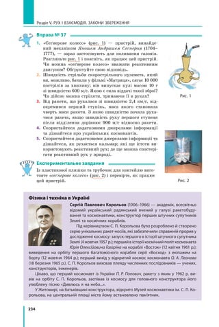 234
Розділ V. Рух і взаємодія. Закони збереження
Вправа № 37
1.	 «Сеґнерове колесо» (рис. 1) — пристрій, винайде-
ний механіком Яношем Андрашем Сеґнером (1704–
1777),  — зараз застосовують для поливання газонів.
Розгляньте рис. 1 і поясніть, як працює цей пристрій.
Чи можна «сеґнерове колесо» вважати реактивним
двигуном? Обґрунтуйте свою відповідь.
2.	 Швидкість стрільби скорострільного кулемета, який
ви, можливо, бачили у фільмі «Матриця», сягає 10 000
пострілів за хвилину; він випускає кулі масою 10 г 	
зі швидкістю 600 м/с. Якою є сила віддачі такої зброї?
Чи дійсно можна стріляти, тримаючи її в руках?
3.	 Від ракети, що рухалася зі швидкістю 2,4 км/с, від-
окремився перший ступінь, маса якого становила
чверть маси ракети. З якою швидкістю почала руха-
тися ракета, якщо швидкість руху першого ступеня
після відділення дорівнює 900 м/с відносно ракети.
4.	 Скористайтеся додатковими джерелами інформації 	
та дізнайтеся про українських космонавтів.
5.	 Скористайтеся додатковими джерелами інформації та
дізнайтеся, як рухається кальмар; які ще істоти ви-
користовують реактивний рух; де ще можна спостері-
гати реактивний рух у природі.
Експериментальне завдання
Із пластикової пляшки та трубочок для коктейлю виго-
товте «сеґнерове колесо» (рис. 2) і перевірте, як працює
цей пристрій.
Фізика і техніка в Україні
Сергій Павлович Корольов (1906–1966) — академік, всесвітньо
відомий український радянський вчений у галузі ракетобуду-
вання та космонавтики, конструктор перших штучних супутників
Землі та космічних кораблів.
Під керівництвом С. П. Корольова було розроблено й створено
серію унікальних ракет-носіїв, які забезпечили справжній прорив у
дослідженні космосу: запуск першого в історії штучного супутника
Землі (4 жовтня 1957 р.); перший в історії космічний політ космонавта
Юрія Олексійовича Гагаріна на кораблі «Восток» (12 квітня 1961 р.);
виведення на орбіту першого багатомісного корабля серії «Восход» з екіпажем на
борту (12 жовт­
ня 1964 р.); перший вихід у відкритий космос космонавта О. А. Леонова
(18 березня 1965 р.). С. П. Корольов виховав плеяду численних послідовників — учених,
конструкторів, інженерів.
Цікаво, що перший космонавт із України П. Р. Попович, ракету з яким у 1962 р. ви-
вів на орбіту С. П. Корольов, заспівав із космосу для головного конструктора його
улюблену пісню «Дивлюсь я на небо...».
У Житомирі, на батьківщині конструктора, відкрито Музей космонавтики ім. С. П. Ко-
рольова, на центральній площі міста йому встановлено пам’ятник.
Рис. 1
Рис. 2
Право для безоплатного розміщення підручника в мережі Інтернет має
Міністерство освіти і науки України http://mon.gov.ua/ та Інститут модернізації змісту освіти https://imzo.gov.ua
 