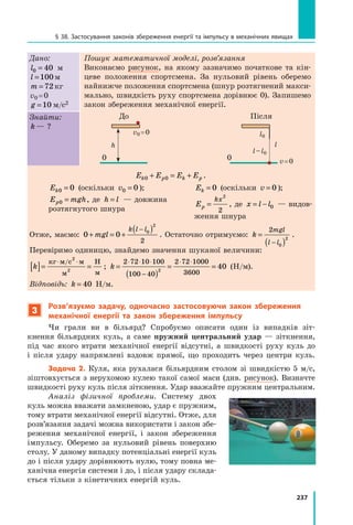 237
§ 38. Застосування законів збереження енергії та імпульсу в механічних явищах
Дано:
l0 40
= м
l =100м
m = 72 кг
v0 = 0
g =10 м/с2
Пошук математичної моделі, розв’язання
Виконаємо рисунок, на якому зазначимо початкове та кін-
цеве положення спортсмена. За нульовий рівень оберемо
найнижче положення спортсмена (шнур розтягнений макси-
мально, швидкість руху спортсмена дорівнює 0). Запишемо
закон збереження механічної енергії.
l0
l
l – l0
v = 0
Після
0
0
v0 = 0
h
До
Знайти:
k — ?
E E E E
k p k p
0 0
+ = + .
Ek0 0
= (оскільки v0 0
= );
E mgh
p0 = , де h l
= — довжина 	
розтягнутого шнура
Ek = 0 (оскільки v = 0 );
Ep
kx
=
2
2
, де x l l
= − 0 — видов­
ження шнура
Отже, маємо: 0 0 0
2
2
+ = +
( )
−
mgl
k l l
. Остаточно отримуємо: k
mgl
l l
=
( )
−
2
0
2
.
Перевіримо одиницю, знайдемо значення шуканої величини:
k
[ ]= =
⋅ ⋅
кг м с м
м
Н
м
/ 2
2
; k =
( )
= =
⋅ ⋅ ⋅
−
⋅ ⋅
2 72 10 100
100 40
2 72 1000
3600
2
40 (Н/м).
Відповідь: k = 40 Н/м.
3
Розв’язуємо задачу, одночасно застосовуючи закон збереження
механічної енергії та закон збереження імпульсу
Чи грали ви в більярд? Спробуємо описати один із випадків зіт­
кнення більярдних куль, а саме пружний центральний удар — зіткнення,
під час якого втрати механічної енергії відсутні, а швидкості руху куль до
і  після удару напрямлені вздовж прямої, що проходить через центри куль.
Задача 2. Куля, яка рухалася більярдним столом зі швидкістю 5 м/с,
зіштовхується з нерухомою кулею такої самої маси (див. рисунок). Визначте
швидкості руху куль після зіткнення. Удар вважайте пружним центральним.
Аналіз фізичної проблеми. Систему двох
куль можна вважати замкненою, удар є пружним,
тому втрати механічної енергії відсутні. Отже, для
розв’язання задачі можна використати і закон збе-
реження механічної енергії, і  закон збереження
імпульсу. Оберемо за нульовий рівень поверхню
столу. У даному випадку потенціальні енергії куль
до і після удару дорівнюють нулю, тому повна ме-
ханічна енергія системи і до, і після удару склада-
ється тільки з кінетичних енергій куль.
Право для безоплатного розміщення підручника в мережі Інтернет має
Міністерство освіти і науки України http://mon.gov.ua/ та Інститут модернізації змісту освіти https://imzo.gov.ua
 