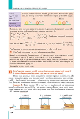 238
Розділ V. Рух і взаємодія. Закони збереження
Дано:
v01 5
= м/с
v02 0
=
m m m
1 2
= =
Пошук математичної моделі, розв’язання. Виконаємо рису-
нок, на якому зазначимо положення куль до і після удару.
	 До	 Після

v1

v01
v02 0
=

v2
Знайти:
v1—  ? v2 — ?
Запишемо для системи двох куль закон збереження імпульсу і закон збе-
реження механічної енергії, врахувавши, що v02 0
= :
mv mv mv m
m
v v v
mv mv mv
  
  
01 1 2
01 1
01
2
1
2
2
2
2 2 2
2
= +
= + ×





⇒
= +
: ,
: ,
2
2
01
2
1
2
2
2
,
.
v v v
= +





Знайдемо проекції швидко-
стей на вісь OX:
v v v
v v v
01 1 2
01
2
1
2
2
2
= − +
= +





,
.
Оскільки v01 5
= м/с, маємо:
5
25
1 2
1
2
2
2
= − +
= +



v v
v v
,
.
Розв’язавши останню систему, отримаємо: v1 0
= ; v2 5
= м/с.
Розв’яжіть останню систему рівнянь самостійно.
Аналіз результатів. Бачимо, що кулі «обмінялися» швидкостями: куля 1
зупинилась, а куля 2 набула швидкості кулі 1 до зіткнення.
Зазначимо: в разі пружного центрального удару двох тіл однакової маси
ці тіла «обмінюються» швидкостями незалежно від того, якими були по-
чаткові швидкості руху тіл.
Відповідь: v1 0
= ; v2 5
= м/с.
4
Розв’язуємо задачу, в якій закон збереження механічної енергії
і  закон збереження імпульсу слід застосувати по черзі
Якщо вам цікаво, з якою швидкістю вилітає стріла з вашого лука або
якою є швидкість руху кулі пневматичної гвинтівки, допоможе простий при-
стрій — балістичній маятник — підвішене на металевих стрижнях важке
тіло. З’ясуємо, як визначити швидкість руху кулі за допомогою цього пристрою.
Задача 3. Куля масою 0,5 г влучає в підвішений на стрижнях
дерев’яний брусок масою 300 г і застрягає в ньому. Визначте, з якою швид-
кістю рухалася куля, якщо після влучення кулі брусок піднявся на висоту
1,25 см (див. рисунок).
h
	 1 — перед	 2 — у момент	 3 — найбільше
	 зіткненням	 зіткнення	 відхилення
m
m

v0

v
Право для безоплатного розміщення підручника в мережі Інтернет має
Міністерство освіти і науки України http://mon.gov.ua/ та Інститут модернізації змісту освіти https://imzo.gov.ua
 