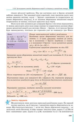 239
§ 38. Застосування законів збереження енергії та імпульсу в механічних явищах
Аналіз фізичної проблеми. Під час влучення кулі в брусок останній
набуває швидкості. Час взаємодії дуже короткий, тому протягом цього часу
можна вважати систему «куля — брусок» замкненою та скористатися за-
коном збереження імпульсу. А от законом збереження механічної енергії
скористатися не можна, оскільки присутня сила тертя.
Коли куля вже зупинила рух усередині бруска і він почав відхилятися,
то можна знехтувати дією сили опору повітря та скористатися законом збере-
ження механічної енергії для системи «Земля — брусок». А от імпульс бруска
буде зменшуватись, оскільки дія стрижнів уже не компенсує дію Землі.
Дано:
m = 0 5
,  г = 0 5 10 3
, ⋅ −
 кг
M = 300  г = 0,3 кг
h =1 25
,  см = 0,0125 м
Пошук математичної моделі, розв’язання
Запишемо закон збереження імпульсу для по-
ложень 1 і 2 (див. рисунок), взявши до уваги,
що в положенні 1 брусок перебуває в спокої,
а  в  положенні 2 брусок і куля рухаються разом:
mv M m M v
 
0 0
+ ⋅ = +
( )⋅ .
Спроектуємо одержане рівняння на вісь OX:
Знайти:
v0 — ?
	 mv m M v
0 = +
( )⋅ ⇒ v
m M v
m
0 =
( )
+ ⋅
(1).
Запишемо закон збереження механічної енергії для положень 2 і 3 та кон-
кретизуємо його:
E E E E
k p k p
2 2 3 3
+ = + .
Ek
m M v
2
2
2
=
( )
+ ⋅
; 	 Ek3 0
= (брусок зупинився);
Ep2 0
= (брусок на нульовому рівні). 	 E M m gh
p3 = +
( ) .
Отже:
m M v
M m gh
+ ⋅
( ) = +
( )
2
2
.
Після скорочення на M m
+
( )отримаємо:
v
gh
2
2
= , або v gh
= 2 (2).
Підставивши вираз для швидкості (2) у формулу (1), отримаємо формулу
для визначення швидкості руху тіла за допомогою балістичного маятника:
v
m M gh
m
0
2
=
( )
+ ⋅
.
Перевіримо одиницю, знайдемо значення шуканої величини:
v0
2

 
 = =
⋅ ⋅
кг м с м
кг
м
с
/
; v0
300 5 10 2 10 0 0125
0 5 10
3
3
300
= ≈
⋅ ⋅ ⋅
⋅
−
−
, ,
,
(м/с).
Відповідь: v0 300
≈ м/с.
Замість підсумків
Ми розглянули лише декілька прикладів розв’язання задач. На перший
погляд здається, що й імпульс, і механічна енергія зберігаються не за-
вжди. Що стосується імпульсу — це не так. Закон збереження імпульсу — це
загальний закон Всесвіту. А ніби «поява» імпульсу (див. задачу 1 у § 38) чи
його «зникнення» (див. задачу 3 у § 38, положення тіл 2 і 3) пояснюються
Право для безоплатного розміщення підручника в мережі Інтернет має
Міністерство освіти і науки України http://mon.gov.ua/ та Інститут модернізації змісту освіти https://imzo.gov.ua
 