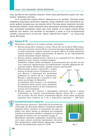 240
Розділ V. Рух і взаємодія. Закони збереження
тим, що Земля теж отримує імпульс. Саме тому, розв’язуючи задачі, ми «шу-
каємо» замкнену систему.
А от механічна енергія дійсно зберігається не завжди. Система може
отримати додаткову механічну енергію, якщо зовнішні сили виконають до-
датну роботу (наприклад, ви кинули м’яч). Система може втратити частину
механічної енергії, якщо зовнішні сили виконають від’ємну роботу (наприк­
лад, велосипед зупинився через дію сили тертя). А от повна енергія (сума
енергій, яку мають тіла системи та частинки, з яких ці тіла складаються)
завжди залишається незмінною. Закон збереження енергії — це загальний
закон Всесвіту.
Вправа № 38
Виконуючи завдання 2–4, опором по­
вітря знех­
туйте.
1.	 Вантаж масою 40 кг скинули з літака. Після того як на висоті 400 м швид-
кість руху вантажу досягла 20 м/с, він почав рухатися рівномірно. Визначте:
1) повну механічну енергію вантажу на висоті 400 м; 2) повну механічну
енергію вантажу в момент приземлення; 3) енергію, на яку перетворилася
частина механічної енергії вантажу.
2.	 Кульку кинули горизонтально з висоти 4 м зі швидкістю 8 м/с. Визначте
швидкість руху кульки в момент падіння.
	 Розв’яжіть задачу двома способами: 1) розглянувши рух кульки як рух
тіла, кинутого горизонтально; 2) скориставшись законом збереження ме-
ханічної енергії. Який спосіб у даному випадку зручніший?
3.	 Пластилінова кулька 1 масою 20 г і втричі
більша за масою кулька 2 підвішені на нит-
ках. Кульку 1 відхилили від положення
рівноваги на висоту 20 см і відпустили.
Кулька 1 зіштовхнулася з кулькою 2 і при-
липла до неї (рис. 1). Визначте:
	 1) швидкість руху кульки 1 до зіткнення;
2)  швидкість руху кульок після зіткнення;
3) максимальну висоту, на яку піднімуться
кульки після зіткнення.
4.	 Кулька масою 10 г вилітає з  пружинного пістолета, влучає в  центр
підвішеного на нитках пластилінового бруска масою  30  г і прили-
пає до нього. На яку висоту підніметься брусок, якщо перед пострілом
пружина була стиснута на 4 см, а жорсткість пружини — 256 Н/м?
Експериментальне завдання
«Балістичний маятник». Виготовте балістичний ма-
ятник (рис. 2). Для цього виріжте з паперової коробки
передню стінку, виліпіть із пластиліну ще одну ко-
робку, яка трохи менша за розміром від паперової,
вставте пластилінову коробку в паперову та підвісьте
пристрій на нитках так, як показано на рис. 2.
Випробуйте пристрій, вимірявши, наприклад, швид-
кість руху кульки дитячого пружинного пістолета.
Для розрахунків скористайтеся формулою, отрима-
ною під час розв’язання задачі 3 у § 38.
Рис. 1
1
1
2
2
Рис. 2
Право для безоплатного розміщення підручника в мережі Інтернет має
Міністерство освіти і науки України http://mon.gov.ua/ та Інститут модернізації змісту освіти https://imzo.gov.ua
 