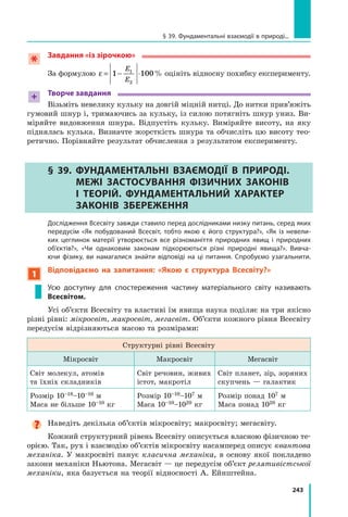 243
§ 39. Фундаментальні взаємодії в природі...
Завдання «із зірочкою»
За формулою ε = − ⋅
1 100
1
2
E
E
% оцініть відносну похибку експерименту.
+ Творче завдання
Візьміть невелику кульку на довгій міцній нитці. До нитки прив’яжіть
гумовий шнур і, тримаючись за кульку, із силою потягніть шнур униз. Ви-
міряйте видовження шнура. Відпустіть кульку. Виміряйте висоту, на яку
піднялась кулька. Визначте жорсткість шнура та обчисліть цю висоту тео-
ретично. Порівняйте результат обчислення з результатом експерименту.
§ 39. 
Фундаментальні взаємодії в природі.
Межі застосування фізичних законів
і теорій. Фундаментальний характер
законів збереження
	 Дослідження Всесвіту завжди ставило перед дослідниками низку питань, серед яких
передусім «Як побудований Всесвіт, тобто якою є його структура?», «Як із невели-
ких цеглинок матерії утворюється все різноманіття природних явищ і природних
об’єктів?», «Чи однаковим законам підкорюються різні природні явища?». Вивча-
ючи фізику, ви намагалися знайти відповіді на ці питання. Спробуємо узагальнити.
1
Відповідаємо на запитання: «Якою є структура Всесвіту?»
Усю доступну для спостереження частину матеріального світу називають
Всесвітом.
Усі об’єкти Всесвіту та властиві їм явища наука поділяє на три якісно
різні рівні: мікросвіт, макросвіт, мегасвіт. Об’єкти кожного рівня Всесвіту
передусім відрізняються масою та розмірами:
Структурні рівні Всесвіту
Мікросвіт Макросвіт Мегасвіт
Світ молекул, атомів 	
та їхніх складників
Світ речовин, живих
істот, макротіл
Світ планет, зір, зоряних
скупчень — галактик
Розмір 10–18–10–10 м
Маса не більше 10–10 кг
Розмір 10–10–107 м
Маса 10–10–1020 кг
Розмір понад 107 м
Маса понад 1020 кг
Наведіть декілька об’єктів мікросвіту; макросвіту; мегасвіту.
Кожний структурний рівень Всесвіту описується власною фізичною те-
орією. Так, рух і взаємодію об’єктів мікросвіту насамперед описує квантова
механіка. У макросвіті панує класична механіка, в основу якої покладено
закони механіки Ньютона. Мегасвіт — це передусім об’єкт релятивістської
механіки, яка базується на теорії відносності А. Ейнштейна.
Право для безоплатного розміщення підручника в мережі Інтернет має
Міністерство освіти і науки України http://mon.gov.ua/ та Інститут модернізації змісту освіти https://imzo.gov.ua
 