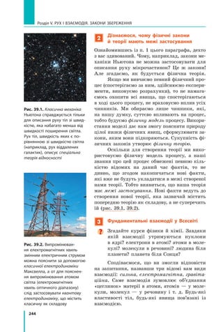 244
Розділ V. Рух і взаємодія. Закони збереження
2
Дізнаємося, чому фізичні закони
й  теорії мають межі застосування
Ознайомившись із п. 1 цього параграфа, дехто
з вас здивований. Чому, наприклад, закони ме-
ханіки Ньютона не можна застосовувати для
описання руху мікрочастинок? Це ж закони!
Але згадаємо, як будується фізична теорія.
Якщо ми вивчаємо певний фізичний про-
цес (спостерігаємо за ним, здійснюємо експери-
менти, виконуємо розрахунки), то не намага-
ємось охопити всі явища, що спостерігаються
в ході цього процесу, не враховуємо вплив усіх
чинників. Ми обираємо лише чинники, які,
на нашу думку, суттєво впливають на процес,
тобто будуємо фізичну модель процесу. Викори­
стання моделі дає нам змогу пояснити природу
цілої низки фізичних явищ, сформулювати за-
кони, яким вони підкоряються. Сукупність фі-
зичних законів утворює фізичну теорію.
Оскільки для створення теорії ми вико-
ристовуємо фізичну модель процесу, а наші
знання про цей процес обмежені певною кіль-
кістю відомих на даний час фактів, то не
дивно, що згодом накопичаться нові факти,
які вже не будуть укладатися в межі створеної
нами теорії. Тобто виявиться, що наша теорія
має межі застосування. Нові факти ведуть до
створення нової теорії, яка зазвичай містить
попередню теорію як складову, а не суперечить
їй (рис. 39.1, 39.2).
3 Фундаментальні взаємодії у Всесвіті

Згадайте курси фізики й хімії. Завдяки
якій взаємодії утримуються нуклони
в ядрі? електрони в атомі? атоми в моле-
кулі? молекули в речовині? людина біля
планети? планета біля Сонця?
Сподіваємося, що ви змогли відповісти
на запитання, назвавши три відомі вам види
взаємодії: сильна, електромагнітна, гравіта-
ційна. Саме взаємодія зумовлює об’єднання
«цеглинок» матерії в атоми, атомів — у моле-
кули, молекул — у речовину і т. д. Будь-які
властивості тіл, будь-які явища пов’язані із
взаємодією.
Рис. 39.1. Класична механіка
Ньютона справджується тільки
для описання руху тіл зі швид-
кістю, яка набагато менша від
швидкості поширення світла.
Рух тіл, швидкість яких є по-
рівнянною зі швидкістю світла
(наприклад, рух віддалених
галактик), описує спеціальна
теорія відносності
Рис. 39.2. Випромінюван-
ня електромагнітних хвиль
змінним електричним струмом
можна пояснити за допомогою
класичної електродинаміки
Максвелла, а от для пояснен-
ня випромінювання атомом
світла (електромагнітних
хвиль оптичного діапазону)
слід застосовувати квантову
електродинаміку, що містить
класичну як складову
Право для безоплатного розміщення підручника в мережі Інтернет має
Міністерство освіти і науки України http://mon.gov.ua/ та Інститут модернізації змісту освіти https://imzo.gov.ua
 