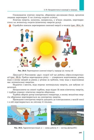 247
§ 39. Фундаментальні взаємодії в природі...
Споживаючи хімічну енергію, збережену рослинами (їжу), організм
людини перетворює її на хімічну енергію клітин.
Хімічна енергія, запасена, наприклад, у м’язах людини, перетворю-
ється на механічну енергію (кінетичну енергію руху).
Спробуйте описати перетворення сонячної енергії в техніці (рис. 39.4, б).
б
а
Рис. 39.4. Перетворення сонячної енергії у природі (а); техніці (б)
Приклад 2. Розглянемо «рух» енергії під час роботи гідроелектростан-
ції (рис. 39.5). Гребля перегородила річку — утворилося водосховище, рівень
води в якому вищий за рівень у річищі за греблею, тому вода у водосховищі
має потенціальну енергією.
Падаючи з висоти, вода втрачає потенціальну енергію, але набуває кі-
нетичної.
Потрапляючи на лопаті турбіни, вода віддає їй свою кінетичну енергію,
і турбіна отримує кінетичну енергію обертання.
Турбіна обертає ротор електричного генератора, в якому механічна енер-
гія обертання перетворюється на електричну енергію.
Проводами електрична енергія доходить до електролампи у вашій оселі
і в ній перетворюється на світлову й теплову.
Рис. 39.5. Гідроелектростанція: а — схема роботи; б — вигляд (ДніпроГЕС)
б
а
Вода
Вода
Турбіна
Генератор
Право для безоплатного розміщення підручника в мережі Інтернет має
Міністерство освіти і науки України http://mon.gov.ua/ та Інститут модернізації змісту освіти https://imzo.gov.ua
 