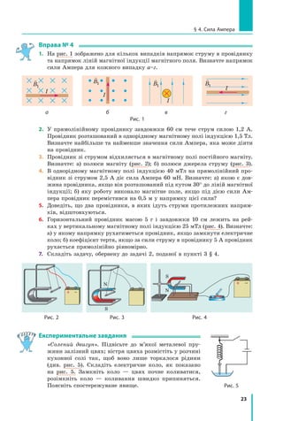 23
§ 4. Сила Ампера
Вправа № 4
1.	 На рис. 1 зображено для кількох випадків напрямок струму в провіднику
та напрямок ліній магнітної індукції магнітного поля. Визначте напрямок
сили Ампера для кожного випадку а–г.

B1
I

B1
I

B1
I

B1
I
	а	 б	 в 	 г
Рис. 1
2.	 У прямолінійному провіднику завдовжки 60 см тече струм силою 1,2 А.
Провідник розташований в однорідному магнітному полі індукцією 1,5 Тл.
Визначте найбільше та найменше значення сили Ампера, яка може діяти
на провідник.
3.	 Провідник зі струмом відхиляється в магнітному полі постійного магніту.
Визначте: а) полюси магніту (рис.  2); б)  полюси джерела струму (рис. 3).
4.	 В однорідному магнітному полі індукцією 40 мТл на прямолінійний про-
відник зі струмом 2,5 А діє сила Ампера 60 мН. Визначте: а) якою є дов­
жина провідника, якщо він розташований під кутом 30° до ліній магнітної
індукції; б) яку роботу виконало магнітне поле, якщо під дією сили Ам-
пера провідник перемістився на 0,5 м у напрямку цієї сили?
5.	 Доведіть, що два провідники, в яких ідуть струми протилежних напрям-
ків, відштовхуються.
6.	 Горизонтальний провідник масою 5 г і  завдовжки 10 см лежить на рей-
ках у вертикальному магнітному полі індукцією 25 мТл (рис. 4). Визначте:
а) у якому напрямку рухатиметься провідник, якщо замкнути електричне
коло; б) коефіцієнт тертя, якщо за сили струму в провіднику 5 А провідник
рухається прямолінійно рівномірно.
7.	 Складіть задачу, обернену до задачі 2, поданої в пункті 3 § 4.
Рис. 3
N
S
Рис. 2
S
N
Рис. 4
Експериментальне завдання
	 «Солений двигун». Підвісьте до м’якої металевої пру-
жини залізний цвях; вістря цвяха розмістіть у розчині
кухонної солі так, щоб воно лише торкалося рідини
(див. рис.  5). Складіть електричне коло, як показано
на рис.  5. Замкніть коло  — цвях почне коливатися, 	
розімкніть коло  — коливання швидко припиняться.
Поясніть спостережуване явище. Рис. 5
Право для безоплатного розміщення підручника в мережі Інтернет має
Міністерство освіти і науки України http://mon.gov.ua/ та Інститут модернізації змісту освіти https://imzo.gov.ua
 