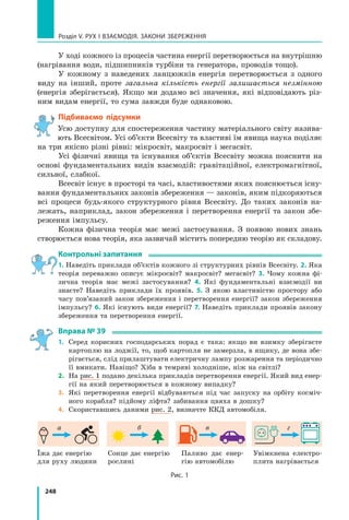248
Розділ V. Рух і взаємодія. Закони збереження
У ході кожного із процесів частина енергії перетворюється на внутрішню
(нагрівання води, підшипників турбіни та генератора, проводів тощо). 
У кожному з наведених ланцюжків енергія перетворюється з одного
виду на інший, проте загальна кількість енергії залишається незмінною
(енергія зберігається). Якщо ми додамо всі значення, які відповідають різ-
ним видам енергії, то сума завжди буде однаковою.
Підбиваємо підсумки
Усю доступну для спостереження частину матеріального світу назива-
ють Всесвітом. Усі об’єкти Всесвіту та властиві їм явища наука поділяє
на три якісно різні рівні: мікросвіт, макросвіт і мегасвіт.
Усі фізичні явища та існування об’єктів Всесвіту можна пояснити на
основі фундаментальних видів взаємодій: гравітаційної, електромагнітної,
сильної, слабкої.
Всесвіт існує в просторі та часі, властивостями яких пояснюється існу-
вання фундаментальних законів збереження — законів, яким підкоряються
всі процеси будь-якого структурного рівня Всесвіту. До таких законів на-
лежать, наприклад, закон збереження і перетворення енергії та закон збе-
реження імпульсу.
Кожна фізична теорія має межі застосування. З появою нових знань
створюється нова теорія, яка зазвичай містить попередню теорію як складову.
Контрольні запитання
1. Наведіть приклади об’єктів кожного зі структурних рівнів Всесвіту. 2. Яка
теорія переважно описує мікросвіт? макросвіт? мегасвіт? 3. Чому кожна фі-
зична теорія має межі застосування? 4. Які фундаментальні взаємодії ви
знаєте? Наведіть приклади їх проявів. 5. З якою властивістю простору або
часу пов’язаний закон збереження і перетворення енергії? закон збереження
імпульсу? 6. Які існують види енергії? 7. Наведіть приклади проявів закону
збереження та перетворення енергії.
Вправа № 39
1.	 Серед корисних господарських порад є така: якщо ви взимку зберігаєте
картоплю на лоджії, то, щоб картопля не замерзла, в ящику, де вона збе-
рігається, слід прилаштувати електричну лампу розжарення та періодично
її вмикати. Навіщо? Хіба в темряві холодніше, ніж на світлі? 
2.	 На рис. 1 подано декілька прикладів перетворення енергії. Який вид енер-
гії на який перетворюється в кожному випадку?
3.	 Які перетворення енергії відбуваються під час запуску на орбіту косміч-
ного корабля? підйому ліфта? забивання цвяха в дошку? 
4.	 Скориставшись даними рис. 2, визначте ККД автомобіля.
Їжа дає енергію
для руху людини
Сонце дає енергію
рослині
Паливо дає енер-
гію автомобілю
Увімкнена електро-
плита нагрівається
Рис. 1
а б в г
Право для безоплатного розміщення підручника в мережі Інтернет має
Міністерство освіти і науки України http://mon.gov.ua/ та Інститут модернізації змісту освіти https://imzo.gov.ua
 