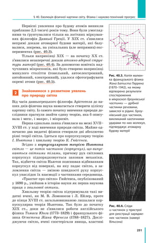 251
§ 40. Еволюція фізичної картини світу. Фізика і науково-технічний прогрес
Первісні уявлення про будову атомів виник­
ли
приблизно 2,5 тисячі років тому. Вони були умогляд-
ними та ґрунтувалися тільки на логічних міркуван-
нях філософів Давньої Греції. У XIX ст. з’явилися
непрямі докази атомарної будови матерії, які базу-
валися, зокрема, на унікальних (але непрямих) екс-
периментах (рис. 40.3).
Тільки наприкінці XIX — на початку XX  ст.
з’явилися незаперечні докази атомно-ядерної струк-
тури матерії (рис. 40.4). За допомогою новітніх над-
чутливих мікроскопів, які було створено наприкінці
минулого століття (тонельний, автоелектронний,
автойонний, електрон­
ний), удалося сфотографувати
окремі атоми (рис. 40.5).
2
Знайомимося з розвитком уявлень
про природу світла
Від часів давньогрецького філософа Арістотеля до на-
ших днів фізична наука намагається створити цілісну
картину світу. Із самого початку вивчення природи до-
слідники прагнули знайти єдину теорію, яка б опису-
вала і мега-, і макро-, і мікросвіт.
Перша єднальна ланка з’явилася на межі XVII–
XVIII ст. у ході вивчення природи світла. Майже од-
ночасно два видатні фізики створили дві абсолютно
різні теорії світла. Ідеться про корпускулярну теорію
І. Ньютона і хвильову теорію К. Гюйґенса.
Згідно з корпускулярною теорією Ньютона
світло — це потік частинок (корпускул), що випус-
каються світними тілами, причому рух світлових
корпускул підпорядковується законам механіки.
Так, відбиття світла Ньютон пояснював відбиванням
корпускул від поверхні, на яку падає світло, а  за-
ломлення світла — зміною швидкості руху корпус-
кул унаслідок їх взаємодії з частинками середовища.
«Трактат про світло» Гюйґенса, опублікований
у 1690 р., увійшов в історію науки як перша наукова
праця з хвильової оптики.
Хвильову теорію світла підтримували такі ви-
датні вчені, як М. В. Ломоносов і Л. Ейлер, проте
до кінця XVIII ст. загальновизнаною лишалася кор-
пускулярна теорія Ньютона. Так було до початку
XIX  ст., доки не з’явилися роботи англійського	
фізика Томаса Юнга (1773–1829) і французького фі-
зика Оґюстена Жана Френеля (1788–1827). Дослі-
джуючи світло, вчені спостерігали явища, властиві
Рис. 40.3. Копія малюн-
ка французького фізика
Жана Батиста Перрена
(1870–1942), на якому
відтворено результати
спостереження
в мікроскоп броунівської
частинки — дрібної
частинки речовини,
завислої в рідині. Броу-
нівський рух частинок,
викликаний хаотичними
ударами по них молекул,
підтверджує атомарну
будову матерії
Рис. 40.4. Сліди
a-частинок у пристрої
для реєстрації зарядже-
них частинок (камері
Вільсона)
Право для безоплатного розміщення підручника в мережі Інтернет має
Міністерство освіти і науки України http://mon.gov.ua/ та Інститут модернізації змісту освіти https://imzo.gov.ua
 