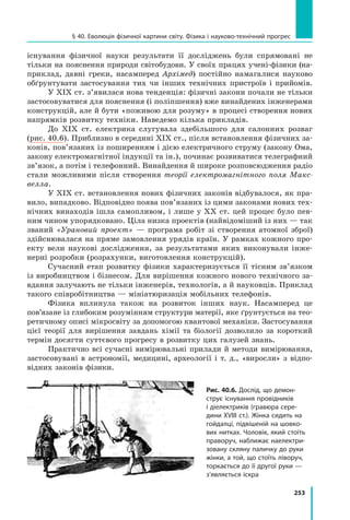 253
§ 40. Еволюція фізичної картини світу. Фізика і науково-технічний прогрес
існування фізичної науки результати її досліджень були спрямовані не
тільки на пояснення природи світобудови. У своїх працях учені-фізики (на­
прик­
лад, давні греки, насамперед Архімед) постійно намагалися науково
обґрунтувати застосування тих чи інших технічних пристроїв і прийомів.
У ХІХ ст. з’явилася нова тенденція: фізичні закони почали не тільки
застосовуватися для пояснення (і поліпшення) вже винайдених інженерами
конструкцій, але й бути «поживою для розуму» в процесі створення нових
напрямків розвитку техніки. Наведемо кілька прикладів.
До ХІХ  ст. електрика слугувала здебільшого для салонних розваг
(рис. 40.6). Приблизно в середи­
ні XIX ст., після встановлення фізичних за-
конів, пов’язаних із поширенням і дією електричного струму (закону Ома,
закону електромагнітної індукції та ін.), починає розвиватися телеграфний
зв’язок, а потім і телефонний. Винайдення й широке розповсюдження радіо
стали можливими після створення теорії електромагнітного поля Макс­
велла.
У ХІХ ст. встановлення нових фізичних законів відбувалося, як пра-
вило, випадково. Відповідно поява пов’язаних із цими законами нових тех-
нічних винаходів ішла самопливом, і лише у ХХ ст. цей процес було пев-
ним чином упорядковано. Ціла низка проектів (найвідоміший із них — так
званий «Урановий проект»  — програма робіт зі створення атомної зброї)
здійснювалася на пряме замовлення урядів країн. У рамках кожного про-
екту вели наукові дослідження, за результатами яких виконували інже-
нерні розробки (розрахунки, виготовлення конструкцій).
Сучасний етап розвитку фізики характеризується її тісним зв’язком
із виробництвом і бізнесом. Для вирішення кожного нового технічного за-
вдання залучають не тільки інженерів, технологів, а й науковців. Приклад
такого співробітництва — мініатюризація мобільних телефонів.
Фізика вплинула також на розвиток інших наук. Насамперед це
пов’язане із глибоким розумінням структури матерії, яке ґрунтується на тео­
ретичному описі мікросвіту за допомогою квантової механіки. Застосування
цієї теорії для вирішення завдань хімії та  біології дозволило за короткий
термін досягти суттєвого прогресу в розвитку цих галузей знань.
Практично всі сучасні вимірювальні прилади й методи вимірювання,
застосовувані в  астрономії, медицині, археології і т. д., «виросли» з  відпо-
відних законів фізики.
Рис. 40.6. Дослід, що демон-
струє існування провідників
і діелектриків (гравюра сере­
дини XVIII ст.). Жінка сидить на
гойдалці, підвішеній на шовко-
вих нитках. Чоловік, який стоїть
праворуч, наближає наелектри-
зовану скляну паличку до руки
жінки, а той, що стоїть ліворуч,
торкається до її другої руки —
з’являється іскра
Право для безоплатного розміщення підручника в мережі Інтернет має
Міністерство освіти і науки України http://mon.gov.ua/ та Інститут модернізації змісту освіти https://imzo.gov.ua
 