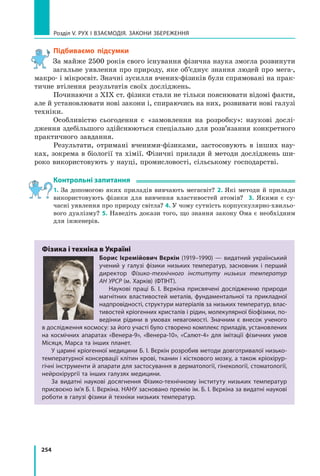 254
Розділ V. Рух і взаємодія. Закони збереження
Підбиваємо підсумки
За майже 2500 років свого існування фізична наука змогла розвинути
загальне уявлення про природу, яке об’єднує знання людей про мега‑,
макро- і мікросвіт. Значні зусилля вчених-фізиків були спрямовані на прак-
тичне втілення результатів своїх досліджень.
Починаючи з ХІХ ст. фізики стали не тільки пояснювати відомі факти,
але й установлювати нові закони і, спираючись на них, розвивати нові галузі
техніки.
Особливістю сьогодення є  «замовлення на розробку»: наукові дослі-
дження здебільшого здійснюються спеціально для розв’язання конкретного
практичного завдання.
Результати, отримані вченими-фізиками, застосовують в  інших нау-
ках, зокрема в біології та хімії. Фізичні прилади й методи досліджень ши-
роко використовують у науці, промисловості, сільському господарстві.
Контрольні запитання
1. За допомогою яких приладів вивчають мегасвіт? 2. Які методи й прилади
використовують фізики для вивчення властивостей атомів?   3.  Якими є су-
часні уявлення про природу світла? 4. У чому сутність корпускулярно-хвильо-
вого дуалізму? 5. Наведіть докази того, що знання закону Ома є необхідним
для інженерів.
Фізика і техніка в Україні
Борис Ієремійович Вєркін (1919–1990) — видатний український
учений у галузі фізики низьких температур, засновник і перший
директор Фізико-технічного інституту низьких температур
АН УРСР (м. Харків) (ФТІНТ).
Наукові праці Б. І. Вєркіна присвячені дослідженню природи
магнітних властиво­
стей металів, фундаментальної та прикладної
надпровідності, структури матеріалів за низьких температур, влас-
тивостей кріогенних кристалів і рідин, молекулярної біофізики, по-
ведінки рідини в умовах невагомості. Значним є внесок ученого
в дослідження космосу: за його участі було створено комплекс приладів, установлених
на космічних апаратах «Венера-9», «Венера-10», «Салют-4» для імітації фізичних умов
Місяця, Марса та інших планет.
У царині кріогенної медицини Б. І. Вєркін розробив методи довготривалої низько-
температурної консервації клітин крові, тканин і кісткового мозку, а також кріохірур-
гічні інструменти й апарати для застосування в дерматології, гінекології, стоматології,
нейрохірургії та інших галузях медицини.
За видатні наукові досягнення Фізико-технічному інституту низьких температур
присвоєно ім’я Б. І. Вєркіна. НАНУ засновано премію ім. Б. І. Вєркіна за видатні наукові
роботи в галузі фізики й техніки низьких температур.
Право для безоплатного розміщення підручника в мережі Інтернет має
Міністерство освіти і науки України http://mon.gov.ua/ та Інститут модернізації змісту освіти https://imzo.gov.ua
 