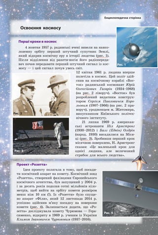 Освоєння космосу
Проект «Розетта»
Ідея проекту полягала в тому, щоб посади­
ти космічний апарат на комету. Космічний зонд
«Розетта», створений фахівцями Європейського
космічного агентства, був запущений у 2004 р.
і за десять років подолав сотні мільйонів кіло­
метрів, щоб вийти на орбіту комети розміром
менш ніж 10 км (!). Із «Розетти» було спуще­
но апарат «Філи», який 12 листопада 2014 р.
успішно здійснив м’яку посадку на поверхню
комети (рис. 4). Залишається додати, що «Ро­
зетта» досліджувала комету Чурюмова — Гера­
сименко, відкриту в 1969 р. ученим із України
Климом Івановичем Чурюмовим (1937–2016).
Перші кроки в космос
4 жовтня 1957 р. радянські вчені вивели на навко­
лоземну орбіту перший штучний супутник Землі,
який відкрив космічну еру в історії людства (рис. 1).
Після відділення від ракети­носія його радіопереда­
вач почав передавати перший штучний сигнал із кос­
мосу — і цей сигнал почув увесь світ.
12 квітня 1961 р. людина вперше
полетіла в космос. Цей політ здій­
снив на космічному кораблі «Вос­
ток» радянський космонавт Юрій
Олексійович Гагарін (1934–1968)
(на рис. 2 ліворуч). «Восток» був
розроблений видатним конструк­
тором Сергієм Павловичем Коро-
льовим (1907–1966) (на рис. 2 пра­
воруч), уродженцем м. Житомира,
випускником Київського політех­
нічного інституту.
21 липня 1969 р. американ­
ські астронавти Ніл Армстронг
(1930–2012) і Базз (Едвін) Олдрін
(народ. 1930) висадилися на Міся­
ці (рис. 3). Зробивши перший крок
місячною поверхнею, Н. Армстронг
сказав: «Це маленький крок для
однієї людини, але величезний
стрибок для всього людства».
Рис. 3
Рис. 1
Енциклопедична сторінка
Рис. 2
Рис. 4
Право для безоплатного розміщення підручника в мережі Інтернет має
Міністерство освіти і науки України http://mon.gov.ua/ та Інститут модернізації змісту освіти https://imzo.gov.ua
 