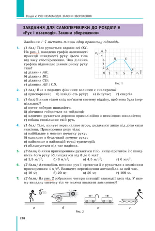 258
Розділ V. Рух і взаємодія. Закони збереження
Завдання для самоперевірки до розділу V
«Рух і взаємодія. Закони збереження»
Завдання 1–7 містять тільки одну правильну відповідь.
1.	 (1 бал) Тіло рухається вздовж осі OX.
На рис. 1 наведено графік залежності
проекції швидкості руху цього тіла
від часу спостереження. Яка ділянка
графіка відповідає рівномірному руху
тіла?
а) ділянка AB;	
б) ділянка ВС;	
в) ділянка СD;
г) ділянки AB і СD.
2.	 (1 бал) Яка з поданих фізичних величин є скалярною?
а) прискорення;	 б) швидкість руху;	 в) імпульс;	 г) енергія.
3.	 (1 бал) З яким тілом слід пов’язати систему відліку, щоб вона була інер-
ціальною?
а) потяг набирає швидкість;  
б) дівчинка гойдається на гойдалці;
в) хлопчик рухається дорогою прямолінійно з незмінною швидкістю;
г) собака сповільнює свій рух.
4.	 (1 бал) Тіло, кинуте вертикально вгору, рухається лише під дією сили
тяжіння. Прискорення руху тіла:
а) найбільше в момент початку руху;
б) однакове в будь-який момент руху;
в) найменше в найвищій точці траєкторії;
г) збільшується під час падіння.
5.	 (2 бали) З яким прискоренням рухається тіло, якщо протягом 2 с швид-
кість його руху збільшується від 3 до 6 м/с?
а) 1,5 м/с2;	 б) 3 м/с2;	 в) 4,5 м/с2;	 г) 6 м/с2.
6.	 (2 бали) Автомобіль починає рух і протягом 5 с рухається з незмінним
прискоренням 4 м/с2. Визначте переміщення автомобіля за цей час.
а) 10 м;	 б) 20 м;	 в) 50 м;	 г) 100 м.
7.	 (2 бали) На рис. 2 зображено чотири ситуації взаємодії двох тіл. У яко-
му випадку систему тіл не можна вважати замкненою?
	а	 б	 в	 г
Рис. 2
Рис. 1
t, с
0
A
B C
D
1 3
2
6
4
5 7
vx ,
м
с
Право для безоплатного розміщення підручника в мережі Інтернет має
Міністерство освіти і науки України http://mon.gov.ua/ та Інститут модернізації змісту освіти https://imzo.gov.ua
 
