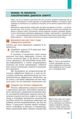 261
Фізика та екологія.
Альтернативні джерела енергії
	 Уявіть, що ви на тиждень опинилися без усіх сучасних здобутків цивілізації. Ви не
можете спілкуватися зі своїми друзями по мобільному телефону і в Інтернеті, ваша
квартира не опалюється, не подається електрика, ви не можете скористатися транс­
портом...
	 Можливість користуватися здобутками, що дали нам фізика й техніка, — це безпе-
речний плюс. Але, на жаль, є й мінус. Швидкий розвиток техніки, яка потребує все
більше й більше енергії, виснаження запасів корисних копалин, повсюдне викори­
стання синтетичних матеріалів, будівництво споруд і магістралей із залізобетону
та ін. — усе це призводить до значного погіршення екологічної ситуації. Фізика і про-
блеми екології — тема нашого останнього в цьому навчальному році уроку.
1
Дізнаємося про різні типи і види
забруднення довкілля
Існують два типи забруднень: природні й ан-
тропогенні.

Спробуйте навести 2–3 приклади кож-
ного типу забруднень.
У кожному із зазначених типів можна
виділити такі види забруднень: хімічне, біо-
логічне, механічне (рис. 1, 2), фізичне забруд-
нення. Зрозуміло, що негативний вплив речо-
вин-забруднювачів, а також випромінювань
залежить від їхньої концентрації, стійкості
(часу їхнього існування), хімічної та радіацій-
ної активності.
Ми зупинимося на антропогенному фі-
зичному забрудненні довкілля, а саме на те-
пловому, шумовому, радіоактивному та елек-
тромагнітному забрудненнях. Зазначимо, що
на кожну з цих форм забруднень ми вже звер-
тали увагу під час вивчення відповідних тем.
2
Згадуємо про теплове забруднення
Теплове забруднення передусім пов’язане
з парниковим ефектом. Для роботи промисло-
вості, транспорту, отримання електричної енер-
гії, опалювання приміщень людство спалює ве-
личезну кількість вугілля, нафти та газу. При
цьому в атмосферу викидається вуглекислий
газ (CO2), який стає своєрідним дзеркалом, що
відбиває теплове випромінювання, яке йде від
Землі. У  результаті частина енергії затриму-
ється в  атмосфері та збільшує її температуру.
Через парниковий ефект середня температура
Рис. 1.	 Сміття, що потрапляє
в океан, призводить до зни-
щення природного планктону,
який виробляє до 50 % кисню,
що є в атмосфері Землі
Рис. 2. Смог (дим, пил, туман),
який утворюється у великих
містах, призводить до отруєння
людини зсередини, збільшує
кількість опадів, заважає про-
никненню сонячних променів
Право для безоплатного розміщення підручника в мережі Інтернет має
Міністерство освіти і науки України http://mon.gov.ua/ та Інститут модернізації змісту освіти https://imzo.gov.ua
 
