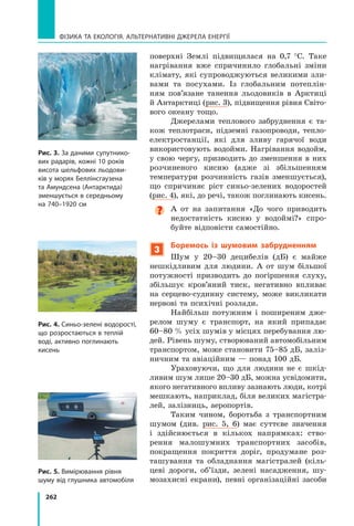 262
Фізика та екологія. Альтернативні джерела енергії
поверхні Землі підвищилася на 0,7   °С. Таке
нагрівання вже спричинило глобальні зміни
клімату, які супроводжуються великими зли-
вами та посухами. Із глобальним потеплін-
ням пов’язане танення льодовиків в Арктиці	
й Антарктиці (рис. 3), підвищення рівня Світо-
вого океану тощо.
Джерелами теплового забруднення є та-
кож теплотраси, підземні газопроводи, тепло-
електростанції, які для зливу гарячої води
використовують водойми. Нагрівання водойм,
у свою чергу, призводить до зменшення в них
розчиненого кисню (адже зі збільшенням
температури розчинність газів зменшується),
що спричиняє ріст синьо-зелених водоростей
(рис. 4), які, до речі, також поглинають кисень.

А от на запитання «До чого приводить
недостатність кисню у водоймі?» спро-
буйте відповісти самостійно.
3
Боремось із шумовим забрудненням
Шум у 20–30 децибелів (дБ) є майже
нешкідливим для людини. А  от шум більшої
потужності призводить до погіршення слуху,
збільшує кров’яний тиск, негативно впливає
на серцево-судинну систему, може викликати
нервові та психічні розлади.
Найбільш потужним і поширеним дже-
релом шуму є транспорт, на який припадає
60–80 % усіх шумів у місцях перебування лю-
дей. Рівень шуму, створюваний автомобільним
транспортом, може становити 75–85 дБ, заліз-
ничним та авіаційним — понад 100 дБ.
Ураховуючи, що для людини не є шкід-
ливим шум лише 20–30 дБ, можна усвідомити,
якого негативного впливу зазнають люди, кот­
рі
мешкають, наприклад, біля великих магістра-
лей, залізниць, аеропортів.
Таким чином, боротьба з транспортним
шумом (див. рис. 5, 6) має суттєве значення
і  здійснюється в  кількох напрямках: ство-
рення малошумних транспортних засобів,
покращення покриття доріг, продумане роз-
ташування та обладнання магістралей (кіль-
цеві дороги, об’їзди, зелені насадження, шу-
мозахисні екрани), певні організаційні засоби
Рис. 3. За даними супутнико-
вих радарів, кожні 10 років
висота шельфових льодови-
ків у морях Беллінсгаузена
та Амундсена (Антарктида)
зменшується в середньому
на 74
