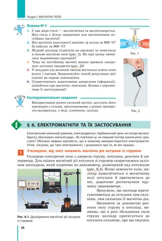 28
Розділ I. МАГНІТНЕ ПОЛЕ
Вправа № 5
1.	 Є два види сталі — магнітом’яка та магнітожорстка.
Яка сталь є більш придатною для виготовлення по-
стійних магнітів?
2.	 Які магнітні властивості матиме: а) залізо за 900 °С?
б) кобальт за 900 °С?
3.	 Мідний циліндр підвісили на пружині та помістили
в сильне магнітне поле (рис. 1). Як при цьому зміни-
лося видовження пружини?
4.	 Чому на постійному магніті можна тримати ланцю-
жок залізних предметів (рис. 2)?
5.	 У посудині під великим тиском міститься суміш газів
(азоту і кисню). Запропонуйте спосіб розділення цієї
суміші на окремі компоненти.
6.	 Скориставшись додатковими джерелами інформації,
дізнайтеся про магнітну левітацію. Якими є перспек-
тиви її застосування?
Експериментальне завдання
	 Використавши досить сильний магніт, дослідіть його
взаємодію з тілами, виготовленими з різних матеріа-
лів (наприклад, з міді, алюмінію, заліза).
§ 6. Електромагніти та їх застосування
	 Електричний шкільний дзвоник, електродвигун, підіймальний кран на складі метало-
брухту, збагачувач залізної руди... Як пов’язані ці, на перший погляд зовсім різні, при-
строї? Обізнана людина відповість, що в  кожному використовується електромагніт.
Отже, з’ясуємо, що таке електромагніт, і дізнаємося про те, як він працює.
1

З’ясовуємо, від чого залежить магнітна дія котушки зі струмом
Складемо електричне коло з джерела струму, котушки, реостата й ам-
перметра. Для оцінки магнітної дії котушки зі струмом скористаємося заліз-
ним цилінд­
ром, який підвісимо на динамометр, розміщений над котушкою
(рис. 6.1). Якщо замкнути коло, ци-
ліндр намагнітиться в  магнітному
полі котушки й  притягнеться до
неї, додатково розтягнувши пру-
жину динамометра.
Зрозуміло, що циліндр притя-
гуватиметься до котушки тим силь-
ніше, чим сильніша її магнітна дія.
Змінюючи за допомогою рео­
стата силу струму в  котушці, ви-
явимо, що в  разі збільшення сили
струму циліндр притягується до
котушки сильніше, про що свідчить
Рис. 2
N S
Рис. 1
Рис. 6.1. Дослідження магнітної дії котушки
зі струмом
Право для безоплатного розміщення підручника в мережі Інтернет має
Міністерство освіти і науки України http://mon.gov.ua/ та Інститут модернізації змісту освіти https://imzo.gov.ua
 