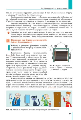 29
§ 6. Електромагніти та їх застосування
Рис. 6.3. У багатьох побутових приладах використовують електромагніти
більше розтягнення пружини динамометра. У разі збільшення сили струму
в котушці її магнітна дія посилюється.
Замінивши котушку на іншу — з більшим числом витків, побачимо, що
за тієї самої сили струму видовження пружини динамометра збільшиться.
У разі збільшення числа витків у котушці її магнітна дія посилюється.
Уведемо всередину котушки осердя — товстий стрижень, виготовлений
із феромагнітного матеріалу. Увімкнемо струм  — циліндр спрямується до
котушки та «прилипне» до осердя. Магнітна дія котушки значно посилю-
ється в разі введення в її середину феромагнітного осердя.

Згадайте магнітні властивості речовин і  поясніть, чому для виготов-
лення осердя використовують феромагнітні матеріали. Чи збільшиться
магнітна дія котушки, якщо осердя виготовити з міді або алюмінію?
2
Дізнаємося про будову електромагнітів
і  сферу їх застосування
Котушку з  уведеним усередину осердям
із феромагнітного матеріалу називають елек-
тромагнітом.
Розглянемо будову електромагніта
(рис.  6.2). Будь-який електромагніт має кар-
кас (1), виготовлений із діелектрика. На кар-
кас щільно намотаний ізольований дріт  — це
обмотка електромагніта (2). Кінці обмотки
підведені до клем (3), за допомогою яких елек-
тромагніт приєднують до джерела струму.
Усередині каркаса розміщене осердя (4), виго-
товлене з  м’якомагнітної сталі. Осердю елек-
тромагніта часто надають підковоподібної
форми, оскільки завдяки цьому магнітна дія
електромагніта значно посилюється.
Електромагніти широко застосовують в  техніці насамперед тому, що
їхню магнітну дію легко регулювати — достатньо змінити силу струму в об-
мотці. Крім того, електромагніти можна виготовити будь-яких форм і  роз-
мірів. Важко знайти галузь техніки, де б не застосовували електромагніти:
вони містяться в багатьох побутових пристроях (рис. 6.3), входять до складу
3
1
2
4
Рис. 6.2. Будова електромаг­
ніта: 1 — каркас; 2 — обмотка;
3 — клеми; 4 — осердя
Право для безоплатного розміщення підручника в мережі Інтернет має
Міністерство освіти і науки України http://mon.gov.ua/ та Інститут модернізації змісту освіти https://imzo.gov.ua
 
