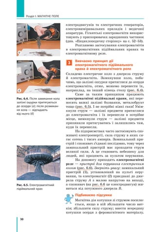 30
Розділ I. МАГНІТНЕ ПОЛЕ
електродвигунів та електричних генераторів,
електровимірювальних приладів і  медичної
апаратури. Гігантські електромагніти викорис-
товують у прискорювачах заряджених частинок
(див. «Енциклопедичну сторінку» на с. 52–53).
Розглянемо застосування електромагнітів
в  електромагнітних підій­
мальних кранах та
електромагнітному реле.
3
Вивчаємо принцип дії
електромагнітного підіймального
крана й  електромагнітного реле
Складемо електричне коло з  джерела струму
й  електромагніта. Замкнувши коло, поба-
чимо, що залізні ошурки притяглися до осердя
електромагніта, отже, можемо перенести їх,
наприк­
лад, на інший кінець столу (рис. 6.4).
Саме за таким принципом працюють
електромагнітні підіймальні крани, які пере-
носять важкі залізні болванки, металобрухт
тощо (рис. 6.5). І не потрібні ніякі гаки! Увім­
кнули струм  — залізні предмети притяглися
до електромагніта і  їх перенесли в  потрібне
місце, вимкнули струм  — залізні предмети
припинили притягуватись і  залишились там,
куди їх перенесли.
На підприємствах часто застосовують спо-
живачі електроенергії, сила струму в яких ся-
гає сотень і  тисяч амперів. Замикальний при-
стрій і споживач з’єднані послідовно, тому через	
замикальний пристрій має проходити струм	
великої сили. А це становить небезпеку для	
людей, які працюють за пультом керування.
На допомогу приходять електромагнітні
реле — пристрої для керування електричним
колом (рис. 6.6). Зверніть увагу: замикальний
пристрій  (1), установлений на пульті керу-
вання, та електромагніт (2) приєднані до дже-
рела струму А з  малою напругою на виході,
а споживач (на рис. 6.6 це електродвигун) жи-
виться від потужного джерела В.
Підбиваємо підсумки
Магнітна дія котушки зі струмом посилю-
ється, якщо в  ній збільшити число вит­
ків; збільшити силу струму; внести всередину
котушки осердя з  феромагнітного матеріалу.
Рис. 6.4. Після замикання кола
залізні ошурки притягуються
до осердя (а); після розмикан-
ня кола — відпадають
від нього (б)
а
б
Рис. 6.5. Електромагнітний
підіймальний кран
Право для безоплатного розміщення підручника в мережі Інтернет має
Міністерство освіти і науки України http://mon.gov.ua/ та Інститут модернізації змісту освіти https://imzo.gov.ua
 