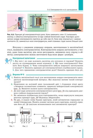31
§ 6. Електромагніти та їх застосування
Котушку з  уведеним усередину осердям, виготовленим із магнітом’якої
сталі, називають електромагнітом. Електромагніти широко застосовують у тех-
ніці, адже їхню магнітну дію легко регулювати, змінюючи силу струму в об-
мотці; електромагніти можна виготовити будь-яких форм і розмірів.
Контрольні запитання
1. Від чого і  як саме залежить магнітна дія котушки зі струмом? Опишіть
дослід на підтвердження вашої відповіді. 2. Що таке електромагніт? Опи-
шіть його будову. 3.  Чому електромагніти набули широкого застосування
в техніці? 4. Поясніть принцип дії електромагнітного підіймального крана.
5.  Для чого призначено електромагнітне реле? Опишіть принцип його дії.
Вправа № 6
1.	 
Замість магнітом’якої сталі для виготовлення осердя електромагніта вико-
ристали магнітожорсткий матеріал. Які недоліки матиме такий електро-
магніт?
2. 	
Намотавши на залізний цвях ізольований дріт і  з’єднавши кінці дроту
з батареєю гальванічних елементів, одержали найпростіший електромагніт
(рис. 1). Визначте полюси цього електромагніта.
3.	 
До якої пари затискачів електромагнітного реле (рис. 2) слід приєднати дже-
рело слабкого (керувального) струму?
4.	 
Як зміниться підіймальна сила електромагніта, якщо пересунути повзунок
реостата праворуч (рис. 3)? Відповідь обґрунтуйте.
5.	 
На рис. 4 подано схему будови пристрою, який автоматично спрацьовує за
певної температури. Назвіть основні частини цього пристрою, поясніть прин-
цип його дії. Де доцільно встановлювати такі автоматичні пристрої?
Рис. 1 Рис. 2
A B C D
Рис. 4
Рис. 3
3
4
380 В
1
2
В
A
Рис. 6.6. Принцип дії електромагнітного реле. Коли замикають ключ (1) (натискають
кнопку), в обмотці електромагніта (2) йде слабкий безпечний струм. Унаслідок цього
залізне осердя електромагніта притягує до себе якір (3). Коли якір опускається і замикає
контакти (4), замикається коло електродвигуна, який споживає струм значно більшої сили
Право для безоплатного розміщення підручника в мережі Інтернет має
Міністерство освіти і науки України http://mon.gov.ua/ та Інститут модернізації змісту освіти https://imzo.gov.ua
 