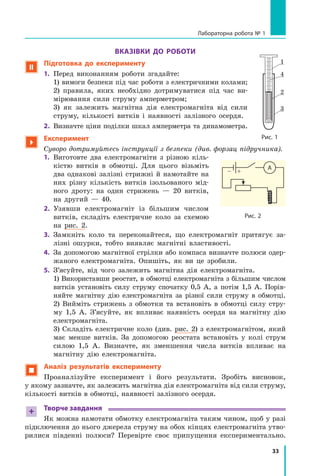 33
Лабораторна робота № 1
Вказівки до роботи
 Підготовка до експерименту
1.	 Перед виконанням роботи згадайте:
	 1) вимоги безпеки під час роботи з електричними колами;
	 2) правила, яких необхідно дотримуватися під час ви-
мірювання сили струму амперметром;
	 3) як залежить магнітна дія електромагніта від сили
струму, кількості витків і  наявності залізного осердя.
2.	 Визначте ціни поділки шкал амперметра та динамометра.

Експеримент
Суворо дотримуйтесь інструкції з безпеки (див. форзац підручника).
1.	 Виготовте два електромагніти з  різною кіль-
кістю витків в  обмотці. Для цього візьміть
два однакові залізні стрижні й  намотайте на
них різну кількість витків ізольованого мід-
ного дроту: на один стрижень  — 20 витків,
на другий  — 40.
2.	 Узявши електромагніт із  більшим числом
вит­
ків, складіть електричне коло за схемою
на рис. 2.
3.	 Замкніть коло та переконайтеся, що електромагніт притягує за-
лізні ошурки, тобто виявляє магнітні властивості.
4.	 За допомогою магнітної стрілки або компаса визначте полюси одер-
жаного електромагніта. Опишіть, як ви це зробили.
5.	 З’ясуйте, від чого залежить магнітна дія електромагніта.
	 1) Використавши реостат, в обмотці електромагніта з більшим числом
витків установіть силу струму спочатку 0,5 А, а  потім 1,5  А. Порів-
няйте магнітну дію електромагніта за різної сили струму в  обмотці.
	 2) Вийміть стрижень з обмотки та встановіть в  обмотці силу стру-
му 1,5 А. З’ясуйте, як впливає наявність осердя на магнітну дію
електромагніта.
	 3) Складіть електричне коло (див. рис. 2) з електромагнітом, який
має менше витків. За допомогою реостата встановіть у колі струм
силою 1,5 А. Визначте, як зменшення числа витків впливає на
магнітну дію електромагніта.
 Аналіз результатів експерименту
Проаналізуйте експеримент і  його результати. Зробіть висновок,
у якому зазначте, як залежить магнітна дія електромагніта від сили струму,
кількості витків в обмотці, наявності залізного осердя.
+ Творче завдання
Як можна намотати обмотку електромагніта таким чином, щоб у разі
підключення до нього джерела струму на обох кінцях електромагніта утво-
рилися південні полюси? Перевірте своє припущення експериментально.
Рис. 1
1
2
3
4
– +
А
Рис. 2
Право для безоплатного розміщення підручника в мережі Інтернет має
Міністерство освіти і науки України http://mon.gov.ua/ та Інститут модернізації змісту освіти https://imzo.gov.ua
 
