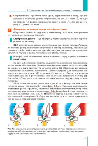 35
§ 7. Електродвигуни. Електровимірювальні прилади. Гучномовець

Скориставшись правилом лівої руки, переконайтеся в  тому, що для
кожного з  положень рамки, зображених на рис. 7.1, сила

F1, яка діє
на сторону AB рамки, напрямлена вгору, а  сила

F2 , яка діє на сто-
рону СD рамки, — вниз.
2
Дізнаємось, як працює двигун постійного струму
Обертання рамки зі струмом у магнітному полі було використано
у створенні електричних двигунів.
Електричний двигун — це пристрій, у якому електрична енергія перетво-
рюється на механічну.
Щоб зрозуміти, як працює електродвигун постійного струму, з’ясуємо,
як змусити рамку безперервно обертатися в одному напрямку. Неважко здо-
гадатися: треба, щоб у момент проходження рамкою положення рівноваги
напрямок струму в рамці змінювався на протилежний.
Пристрій, який автоматично змінює напрямок струму в  рамці, називають
колектором.
На рис. 7.2 зображено модель, за допомогою якої можна ознайомитися
з принципом дії колектора. Власне колектор являє собою два півкільця (1),
до кожного з  яких притиснута металева щітка (2). Півкільця виготовлені
з  провідника й  розділені проміжком. Щітки слугують для підведення на-
пруги від джерела струму (3) до рамки (4), яка легко обертається навколо
горизонтальної осі й  розташована між полюсами потужного магніту (5).	
Одну щітку з’єднують з позитивним полюсом джерела струму, другу — з не-
гативним.
Після замикання кола рамка внаслідок дії сил Ампера починає повер-
татися за ходом годинникової стрілки (рис. 7.2, а). Півкільця колектора по-
вертаються разом із рамкою, а щітки залишаються нерухомими, тому після
проходження положення рівноваги (рис. 7.2, б) до щіток будуть притиснуті
вже інші півкільця (рис. 7.2, в). Напрямок струму в  рамці зміниться на
протилежний, а напрямок її обертання не зміниться — рамка продовжить
рух за ходом годинникової стрілки.
Рис. 7.2. Модель, яка демонструє принцип дії колектора (а). Після проходження положен-
ня рівноваги (б) щітки колектора притиснуті вже до інших півкілець (в), тому напрямок
струму в рамці змінюється на протилежний
а б в
1
2
2
3
4
5
S S S
N N N
Право для безоплатного розміщення підручника в мережі Інтернет має
Міністерство освіти і науки України http://mon.gov.ua/ та Інститут модернізації змісту освіти https://imzo.gov.ua
 