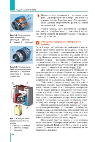 36
Розділ I. МАГНІТНЕ ПОЛЕ

Визначте для положень а  і  в рамки (див.
рис. 7.2) напрямки сил Ампера, що діють на
сторони рамки. Доведіть, що в обох випадках
сили Ампера обертатимуть рамку за ходом
годинникової стрілки.
Таким чином, щоб виготовити електрич-
ний двигун, потрібно мати: 1) постійний магніт
або електромагніт; 2) провідну рамку; 3) джерело
струму; 4) колектор.
3

Збільшуємо потужність електричного
двигуна
Сили Ампера, які забезпечують обертання рамки,
прямо пропорційні довжині провідника. Тому для
збільшення потужності електродвигуна його об-
мотку виготовляють із великої кількості витків
дроту. Витки вкладають у спеціальні пази на бічній
поверхні осердя — циліндра, виготовленого з лис-
тів магнітом’якої сталі. Осердя з  обмоткою разом
із півкільцями колектора утворюють ротор (від ла-
тин. rotare — обертатися) двигуна (рис. 7.3).
Для забезпечення рівномірного обертання ро-
тора використовують кілька обмоток, які намотують
на одне осердя. Колектор такого двигуна має не два
півкільця, а  низку мідних дугоподібних пластин,
закріплених на ізольованому барабані (рис. 7.4).
У більшості сучасних електродвигунів замість
постійного магніту використовують електромагніт,
який становить одне ціле з  корпусом електродви-
гуна та слугує статором (нерухомою частиною при-
строю; від латин. stator — той, що стоїть нерухомо).	
Обмотка статора підключена до того самого дже-
рела струму, що й обмотка ротора. Коли в обмотках	
ротора й статора йде струм, ротор обертається в маг-
нітному полі статора і двигун працює (рис. 7.5).
Електродвигуни постійного струму застосову-
ють в електротранспорті — трамваях, тролейбусах,
електровозах, електромобілях, використовують як
стартери для запуску двигунів внутрішнього зго-
ряння. У промисловості та побуті частіше застосо-
вують електродвигуни змінного струму.
Електричні двигуни мають істотні переваги
перед тепловими. Електродвигуни більш компакт­
ні,
економічні (їхній ККД сягає 98 %), зручні в засто-
суванні (їхню потужність легко регулювати), не за-
бруднюють довкілля.
2
1
3
Рис. 7.3. Ротор двигуна,
який містить одну
обмотку: 1 — обмотка;
2 — осердя; 3 — півкільця
2
1
Рис. 7.4. Ротор двигуна,
який містить дванадцять
обмоток: 1 — пластини
колектора, 2 — осердя
з обмоткою
Рис. 7.5. Модель елек-
тродвигуна постійного
струму:
1 — ротор; 2 — статор;
3 — обмотка статора;
4 — колектор
1
4
2 3
Право для безоплатного розміщення підручника в мережі Інтернет має
Міністерство освіти і науки України http://mon.gov.ua/ та Інститут модернізації змісту освіти https://imzo.gov.ua
 