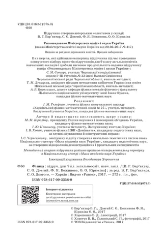 © 
Бар’яхтар В. Г.,  Довгий С. О., Божинова Ф. Я.,	
Кірюхіна О. О., 2017
	 © Хорошенко В. Д., ілюстрації, 2017
	 © Хлистун В. В., Солонський С. П., фотографії, 2017
ISBN 978-617-09-3356-0	 © 
ТОВ Видавництво «Ранок», 2017
УДК [37.016:53](075.3)
Ф50
Підручник створено авторським колективом у складі:
В. Г. Бар’яхтар, С. О. Довгий, Ф. Я. Божинова, О. О. Кірюхіна
Рекомендовано Міністерством освіти і науки України	
(наказ Міністерства освіти і науки України від 20.03.2017 № 417)
Видано за рахунок державних коштів. Продаж заборонено
Експ е рт и, які здійснили експертизу підручника під час проведення 	
конкурсного відбору проектів підручників для 9 класу загальноосвітніх 	
навчальних закладів і зробили висновок про доцільність надання підручнику 	
грифа «Рекомендовано Міністерством освіти і науки України»:
С. М. Совгира, учитель Черкаської спеціалізованої 	
школи І–ІІІ ступенів № 33 імені Василя Симоненка 	
Черкаської міської ради Черкаської області, вчитель-методист;	
Т. М. Левицька, завідувач міським методичним кабінетом Управління освіти 	
Ніжинської міської ради Чернігівської області, вчитель-методист;
А. В. Королишин, доцент кафедри фізики металів фізичного факультету 	
Львівського національного університету імені Івана Франка, 	
кандидат фізико-математичних наук
Рец ензент:
І. М. Гельфгат, учитель фізики комунального закладу 	
«Харківський фізико-математичний ліцей № 27», учитель-методист, 	
Заслужений учитель України, кандидат фізико-математичних наук
А в тори й вид авниц т во вис ловлюють щиру подяку:
М. М. Кірюхіну,  президенту Спілки наукових і інженерних об’єднань України, 	
кандидату фізико-математичних наук;
І. Ю. Ненашеву, учителю-методисту, Заслуженому вчителю України;
І. В. Хован, учителю фізики НВК «Домінанта», кандидату педагогічних наук,	
за слушні зауваження й конструктивні поради;
І. С. Чернецькому,  завідувачу відділу створення навчально-тематичних систем знань	
Національного центру «Мала академія наук України», кандидату педагогічних наук, 	
за створення відеороликів демонстраційних і фронтальних експериментів
Методичний апарат підручника успішно пройшов експериментальну перевірку
в Національному центрі «Мала академія наук України»
Ілюстрації художника Володимира Хорошенка
Ф50	 	 Фізика : підруч. для  9 кл. загальноосвіт. навч. закл. / [В. Г. Бар’яхтар,
С. О. Дов­
гий, Ф. Я. Божинова, О. О. Кірюхіна] ; за ред. В. Г. Бар’яхтара,
С. О. Довгого. — Харків : Вид-во «Ранок», 2017. — 272 с. : іл., фот.
ISBN 978-617-09-3356-0
УДК [37.016:53](075.3)
Інтернет-підтримка
Електронні матеріали 	
до підручника розміщено на сайті 	
interactive.ranok.com.ua
Право для безоплатного розміщення підручника в мережі Інтернет має
Міністерство освіти і науки України http://mon.gov.ua/ та Інститут модернізації змісту освіти https://imzo.gov.ua
 