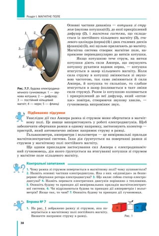 38
Розділ I. МАГНІТНЕ ПОЛЕ
Основні частини динаміка — котушка зі стру-
мом (звукова котушка) (1), до якої прикріплений
дифузор (2), і магнітна система, що склада-
ється із постійного кільцевого магніту (3), ста-
левого циліндра (керна) (4) і двох сталевих дисків
(фланців) (5), які щільно прилягають до магніту.
Магнітна система створює магнітне поле, на-
прямлене перпендикулярно до витків котушки.
Якщо котушкою тече струм, на витки
котушки діють сили Ампера, що змушують
котушку рухатися вздовж керна, — котушка
втягується в зазор кільцевого магніту. Коли
сила струму в котушці змінюється зі звуко-
вою частотою, так само змінюються й сили
Ампера, й котушка то сильніше, то слабше
втягується в  зазор (коливається в такт зміни
сили струму). Разом із котушкою коливається
і  прикріплений до неї дифузор, який «штов-
хає» повітря, створюючи звукову хвилю, —
гучномовець випромінює звук.
Рис. 7.7. Будова електродина-
мічного гучномовця: 1 — зву-
кова котушка; 2 — дифузор;
3 — постійний кільцевий
магніт; 4 — керн; 5 — фланці
2
5
5
4
1
3
Підбиваємо підсумки
Унаслідок дії сил Ампера рамка зі струмом може обертатися в магніт-
ному полі. Це явище використовують у роботі електродвигунів. Щоб
забезпечити обертання рамки в одному напрямку, застосовують колектор —
пристрій, який автоматично змінює напрямок струму в рамці.
Гальванометри, амперметри і вольтметри — це вимірювальні прилади
магнітоелектричної системи. Їхня дія ґрунтується на повертанні рамки зі
струмом у магнітному полі постійного магніту.
Ще одним прикладом застосування сил Ампера є електродинаміч-
ний гучномовець, дія якого ґрунтується на втягуванні котушки зі струмом
у магнітне поле кільцевого магніту.
Контрольні запитання
1. Чому рамка зі струмом повертається в магнітному полі? чому зупиняється?
2. Назвіть основні частини електродвигуна. Яка з них «відповідає» за безпе-
рервне обертання ротора електродвигуна? 3. Що являє собою статор електро-
двигуна? 4. Назвіть переваги електричних двигунів порівняно з  тепловими.
5. Опишіть будову та принцип дії вимірювальних приладів магнітоелектрич-
ної системи. 6. Чи відрізняються будова та принцип дії амперметрів і вольт­
метрів? Якщо так, то чим? 7. Опишіть будову та принцип дії гучномовця.
Вправа № 7
1.	 На рис. 1 зображено рамку зі струмом, яка по-
вертається в магнітному полі постійного магніту.
Визначте напрямок струму в рамці. Рис. 1
S N
Право для безоплатного розміщення підручника в мережі Інтернет має
Міністерство освіти і науки України http://mon.gov.ua/ та Інститут модернізації змісту освіти https://imzo.gov.ua
 