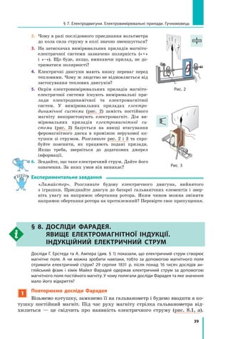 39
2.	 Чому в разі послідовного приєднання вольтметра
до кола сила струму в колі значно зменшується?
3.	 На затискачах вимірювальних приладів магніто-
електричної системи зазначено полярність («+»
і  «–»). Що буде, якщо, вмикаючи прилад, не до-
триматися полярності?
4.	 Електричні двигуни мають низку переваг перед
тепловими. Чому ж людство не відмовляється від
застосування теплових двигунів?
5.	 Окрім електровимірювальних приладів магніто­
електричної системи існують вимірювальні при-
лади електродинамічної та електромагнітної
систем. У  вимірювальних приладах електро-
динамічної системи (рис.  2) замість постійного
магніту використовують електромагніт. Дія ви-
мірювальних приладів електромагнітної си­
стеми (рис. 3) базується на явищі втягування
феромагнітного диска в  проміжок нерухомої ко-
тушки зі струмом. Розгляньте рис. 2 і 3 та спро-
буйте пояснити, як працюють подані прилади.
Якщо треба, зверніться до додаткових джерел 	
інформації.
6.	 Згадайте, що таке електричний струм. Дайте його
означення. За яких умов він виникає?
Експериментальне завдання
	 «Ламайстер». Розгляньте будову електричного двигуна, вийнятого
з  іграшки. Приєднайте двигун до батареї гальванічних елементів і  звер-
ніть увагу на напрямок обертання ротора. Яким чином можна змінити
напрямок обертання ротора на протилежний? Перевірте своє припущення.
§ 8. 
ДОСЛІДИ ФАРАДЕЯ.
ЯВИЩЕ ЕЛЕКТРОМАГНІТНОЇ ІНДУКЦІЇ.
ІНДУКЦІЙНИЙ ЕЛЕКТРИЧНИЙ СТРУМ
	 Досліди Г. Ерстеда та А. Ампера (див. § 1) показали, що електричний струм створює
магнітне поле. А чи можна зробити навпаки, тобто за допомогою магнітного поля
отримати електричний струм? 29 серпня 1831 р. після понад 16  тисяч дослідів ан-
глійський фізик і хімік Майкл Фарадей одержав електричний струм за допомогою
магнітного поля постійного магніту. У чому полягали досліди Фарадея та яке значення
мало його відкриття?
1
Повторюємо досліди Фарадея
Візьмемо котушку, замкнемо її на гальванометр і будемо вводити в ко-
тушку постійний магніт. Під час руху магніту стрілка гальванометра від-
хилиться — це свідчить про наявність електричного струму (рис. 8.1,  а).	
Рис. 3
Рис. 2
§ 7. Електродвигуни. Електровимірювальні прилади. Гучномовець
Право для безоплатного розміщення підручника в мережі Інтернет має
Міністерство освіти і науки України http://mon.gov.ua/ та Інститут модернізації змісту освіти https://imzo.gov.ua
 