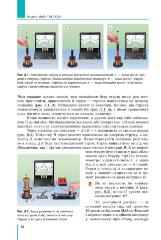 40
Розділ I. МАГНІТНЕ ПОЛЕ
Рис. 8.1. Виникнення струму в котушці фіксується гальванометром: а — якщо магніт уво-
дити в котушку, стрілка гальванометра відхиляється праворуч; б — якщо магніт нерухо-
мий, струм не виникає і стрілка не відхиляється; в — якщо виводити магніт із котушки,
стрілка гальванометра відхиляється ліворуч
а б в
A
B
A
Рис. 8.2. Якщо розімкнути чи замкнути
коло котушки B або змінити в ній силу
струму, в котушці A виникне струм
Чим швидше рухати магніт, тим сильнішим буде струм; якщо рух маг-
ніту припинити, припиниться й струм — стрілка повернеться на нульову
познач­
ку (рис. 8.1, б). Виймаючи магніт із котушки, бачимо, що стрілка
гальванометра відхиляється в інший бік (рис. 8.1, в), а після припинення
руху магніту знову повертається на нульову позначку.
Якщо залишити магніт нерухомим, а рухати котушку (або наближа-
ючи її до магніту, або віддаляючи від нього, або повертаючи поблизу полюса
магніту), то також спостерігатимемо відхилення стрілки гальванометра.
Тепер візьмемо дві котушки — А і В — і надінемо їх на спільне осердя
(рис. 8.2). Котушку В через реостат приєднаємо до джерела струму, а ко-
тушку А замкнемо на гальванометр. Якщо пересувати повзунок реостата,
то в котушці А буде йти електричний струм. Струм виникатиме як під час
збільшення, так і під час зменшення сили струму в котушці В. А от напря-
мок струму буде різним: у разі збіль-
шення сили струму стрілка гальва-
нометра відхилятиметься в  один
бік, а в разі зменшення — в інший.
Струм у  котушці А виникатиме та-
кож у момент замикання та в мо-
мент розмикання кола котушки В.

Як ви вважаєте, чи виника-
тиме струм у котушці А (див.
рис. 8.2), якщо її рухати від-
носно котушки В?
Усі розглянуті досліди — це
сучасний варіант тих, які протягом
10 років здійснював Майкл Фарадей
і завдяки яким він дійшов висновку:
у замкненому провідному контурі
Право для безоплатного розміщення підручника в мережі Інтернет має
Міністерство освіти і науки України http://mon.gov.ua/ та Інститут модернізації змісту освіти https://imzo.gov.ua
 
