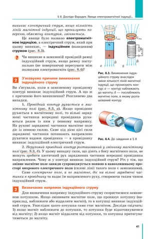 41
§ 8. Досліди Фарадея. Явище електромагнітної індукції...
виникає електричний струм, якщо кількість
ліній магнітної індукції, що пронизують по-
верхню, обмежену контуром, змінюється.
Це явище було названо електромагніт-
ною індукцією, а електричний струм, який при
цьому виникає,  — індукційним (наведеним)
струмом (рис. 8.3).

Чи виникне в замкненій провідній рамці
індукційний струм, якщо рамку посту-
пально (не повертаючи) пересувати між
полюсами електромагніта (рис. 8.4)?
2
З’ясовуємо причини виникнення
індукційного струму
Ви з’ясували, коли в замкненому провідному
контурі виникає індукційний струм. А що ж
є причиною його виникнення? Розглянемо два
випадки.
1. Провідний контур рухається в маг-
нітному полі (рис. 8.3, а). Якщо провідник
рухається в магнітному полі, то вільні заряд­
жені частинки всередині провідника руха-
ються разом із ним у певному напрямку.	
На рухомі заряджені частинки магнітне поле
діє із певною силою. Саме під дією цієї сили
заряджені частинки починають напрямлено
рухатися вздовж провідника — в провіднику
виникає індукційний електричний струм.
Рис. 8.4. До завдання в § 8
Рис. 8.3. Виникнення індук-
ційного струму внаслідок
зміни кількості ліній магнітної
індукції, що пронизують кон-
тур: а — контур наближають
до магніту; б — послаблюють
магнітне поле, в якому розта-
шований контур
N
S

B
а

B
б
2. Нерухомий провідний контур розташований у змінному магнітному
полі (рис. 8.3, б). У цьому випадку сили, що діють з боку магнітного поля, не
можуть зробити хаотичний рух заряджених частинок всередині провідника
напрямленим. Чому ж у контурі виникає індукційний струм? Річ у тім, що
змінне магнітне поле завжди супроводжується появою в навколишньому про-
сторі вихрового електричного поля (силові лінії такого поля є замкненими).
Саме електричне поле, а не магнітне, діє на вільні заряджені час-
тинки в провіднику та надає їм напрямленого руху, створюючи таким чином
індукційний струм.
3
Визначаємо напрямок індукційного струму
Для визначення напрямку індукційного струму скористаємося замкне-
ною котушкою. Якщо змінювати магнітне поле, що пронизує котушку (на-
приклад, наближати або віддаляти магніт), то в котушці виникає індукцій-
ний струм. Унаслідок цього котушка сама стає магнітом. Досліди свідчать:  
1) якщо магніт наближати до котушки, то котушка буде відштовхуватися
від магніту; 2) якщо магніт віддаляти від котушки, то котушка притягува-
тиметься до магніту.
Iiнд Iiнд
Право для безоплатного розміщення підручника в мережі Інтернет має
Міністерство освіти і науки України http://mon.gov.ua/ та Інститут модернізації змісту освіти https://imzo.gov.ua
 