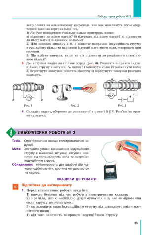 45
Лабораторна робота № 2
закріплених на алюмінієвому коромислі, яке має можливість легко обер-
татися навколо вертикальної осі.
	 1) Як буде поводитися суцільне кільце пристрою, якщо:
	 а) підносити до нього магніт? б) відсувати від нього магніт? в) підносити
до нього магніт південним полюсом?
	 2) Для кожного випадку в п. 1 визначте напрямок індукційного струму
в суцільному кільці та напрямок індукції магнітного поля, створеного цим
струмом.
	 3) Що відбуватиметься, якщо магніт підносити до розрізаного алюмініє-
вого кільця?
3.	 Дві котушки надіто на спільне осердя (рис. 3). Визначте напрямок індук-
ційного струму в котушці А, якщо: 1) замкнути коло; 2) розімкнути коло;
3) пересунути повзунок реостата ліворуч; 4) пересунути повзунок реостата
праворуч.
мА
Рис. 1 Рис. 2 Рис. 3
мА
А Б
4.	 Складіть задачу, обернену до розглянутої в пункті 5 § 8. Розв’яжіть отри-
ману задачу.
Лабораторна робота № 2
Тема. 
Спостереження явища електромагнітної ін-
дукції.
Мета: 
дослідити умови виникнення індукційного
струму в  замкненій котушці; з’ясувати чин-
ники, від яких залежать сила та напрямок
індукційного струму.
Обладнання:  міліамперметр, два штабові або під-
ковоподібні магніти, дротяна котушка-моток
на каркасі.
Вказівки до роботи
 Підготовка до експерименту
1.	 Перед виконанням роботи згадайте:
	 1) вимоги безпеки під час роботи з  електричними колами;
	 2) правила, яких необхідно дотримуватися під час вимірювання
сили струму амперметром;
	 3) як залежить сила індукційного струму від швидкості зміни маг-
нітного поля;
	 4) від чого залежить напрямок індукційного струму.
Право для безоплатного розміщення підручника в мережі Інтернет має
Міністерство освіти і науки України http://mon.gov.ua/ та Інститут модернізації змісту освіти https://imzo.gov.ua
 