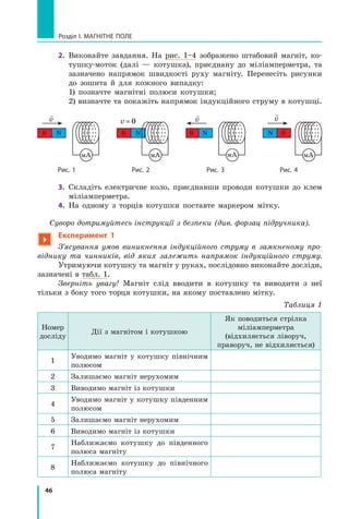 46
Розділ I. МАГНІТНЕ ПОЛЕ
2.	 Виконайте завдання. На рис. 1–4 зображено штабовий магніт, ко-
тушку-моток (далі  — котушка), приєднану до міліамперметра, та
зазначено напрямок швидкості руху магніту. Перенесіть рисунки
до зошита й  для кожного випадку:
	 1) позначте магнітні полюси котушки;
	 2) визначте та покажіть напрямок індукційного струму в котушці.
мА
N S

v
мА
S N

v
мА
S N
v = 0
мА
S N

v
	 Рис. 1 	 Рис. 2	 Рис. 3	 Рис. 4
3.	 Складіть електричне коло, приєднавши проводи котушки до клем
міліамперметра.
4.	 На одному з  торців котушки поставте маркером мітку.
Суворо дотримуйтесь інструкції з безпеки (див. форзац підручника).

Експеримент 1
З’ясування умов виникнення індукційного струму в  зам­
кненому про-
віднику та чинників, від яких залежить напрямок індукційного струму.
Утримуючи котушку та магніт у руках, послідовно виконайте досліди,
зазначені в табл. 1.
Зверніть увагу! Магніт слід вводити в  котушку та виводити з  неї
тільки з боку того торця котушки, на якому поставлено мітку.
Таблиця 1
Номер
досліду
Дії з магнітом і котушкою
Як поводиться стрілка
міліамперметра
(відхиляється ліворуч,
праворуч, не відхиляється)
1
Уводимо магніт у  котушку північним
полюсом
2 Залишаємо магніт нерухомим
3 Виводимо магніт із котушки
4
Уводимо магніт у котушку південним
полюсом
5 Залишаємо магніт нерухомим
6 Виводимо магніт із котушки
7
Наближаємо котушку до південного
полюса магніту
8
Наближаємо котушку до північного
полюса магніту
Право для безоплатного розміщення підручника в мережі Інтернет має
Міністерство освіти і науки України http://mon.gov.ua/ та Інститут модернізації змісту освіти https://imzo.gov.ua
 