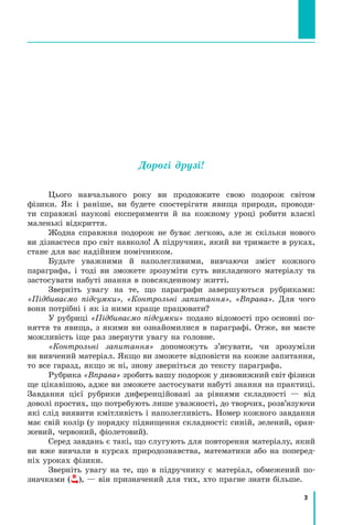3
﻿
Дорогі друзі!
Цього навчального року ви продовжите свою подорож світом
фізики. Як і раніше, ви будете спостерігати явища природи, проводи-
ти справжні наукові експерименти й на кожному уроці робити власні
маленькі відкриття.
Жодна справжня подорож не буває легкою, але ж скільки нового
ви дізнаєтеся про світ навколо! А підручник, який ви тримаєте в руках,
стане для вас надійним помічником.
Будьте уважними й наполегливими, вивчаючи зміст кожного	
параграфа, і тоді ви зможете зрозуміти суть викладеного матеріалу та
застосувати набуті знання в повсякденному житті.
Зверніть увагу на те, що параграфи завершуються рубриками:
«Підбиваємо підсумки», «Контрольні запитання», «Вправа». Для чого
вони потрібні і як із ними краще працювати?
У рубриці «Підбиваємо підсумки» подано відомості про основні по-
няття та явища, з якими ви ознайомилися в параграфі. Отже, ви маєте
можливість іще раз звернути увагу на головне.
«Контрольні запитання» допоможуть з’ясувати, чи зрозуміли	
ви вивчений матеріал. Якщо ви зможете відповісти на кожне запитання,
то все гаразд, якщо ж ні, знову зверніться до тексту параграфа.
Рубрика «Вправа» зробить вашу подорож у дивовижний світ фізики
ще цікавішою, адже ви зможете застосувати набуті знання на практиці.
Завдання цієї рубрики диференційовані за рівнями складності  — від
доволі простих, що потребують лише уважності, до творчих, розв’язуючи
які слід виявити кмітливість і наполегливість. Номер кожного завдання
має свій колір (у порядку підвищення складності: синій, зелений, оран-
жевий, червоний, фіолетовий).
Серед завдань є такі, що слугують для повторення матеріалу, який
ви вже вивчали в курсах природознавства, математики або на поперед­
ніх уроках фізики.
Зверніть увагу на те, що в підручнику є матеріал, обмежений по-
значками ( ), — він призначений для тих, хто прагне знати більше.
Право для безоплатного розміщення підручника в мережі Інтернет має
Міністерство освіти і науки України http://mon.gov.ua/ та Інститут модернізації змісту освіти https://imzo.gov.ua
 