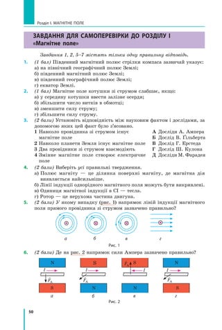 50
Розділ I. МАГНІТНЕ ПОЛЕ
Завдання для самоперевірки до розділу I
«Магнітне поле»
Завдання 1, 2, 5–7 містять тільки одну правильну відповідь.
1.	 (1 бал) Південний магнітний полюс стрілки компаса зазвичай указує:
а) на північний географічний полюс Землі;
б) південний магнітний полюс Землі;
в) південний географічний полюс Землі;
г) екватор Землі.
2.	 (1 бал) Магнітне поле котушки зі струмом слабшає, якщо:
а) у середину котушки ввести залізне осердя;
б) збільшити число витків в обмотці;
в) зменшити силу струму;
г) збільшити силу струму.
3.	 (2 бали) Установіть відповідність між науковим фактом і дослідами, за
допомогою яких цей факт було з’ясовано.
1 
Навколо провідника зі струмом існує
магнітне поле
2 Навколо планети Земля існує магнітне поле
3 
Два провідники зі струмом взаємодіють
4 
Змінне магнітне поле створює електричне
поле
А	 Досліди А. Ампера
Б	 Дослід В. Ґільберта
В	 Дослід Г. Ерстеда
Г	 Дослід Ш. Кулона
Д	 Досліди М. Фарадея
4.	 (2 бали) Виберіть усі правильні твердження.
а) 
Полюс магніту — це ділянка поверхні магніту, де магнітна дія
виявляється найсильніше.
б) Лінії індукції однорідного магнітного поля можуть бути викривлені.
в) Одиниця магнітної індукції в СІ — тесла.
г) Ротор — це нерухома частина двигуна.
5.	 (2 бали) У якому випадку (рис. 1) напрямок ліній індукції магнітного
поля прямого провідника зі струмом зазначено правильно?  
а в г
б
Рис. 1
6.	 (2 бали) Де на рис. 2 напрямок сили Ампера зазначено правильно?
N
S
I
а
S
N
I
в
N
S
I
г
S
N
I
б

FA

FA

FA

FA
Рис. 2
Право для безоплатного розміщення підручника в мережі Інтернет має
Міністерство освіти і науки України http://mon.gov.ua/ та Інститут модернізації змісту освіти https://imzo.gov.ua
 