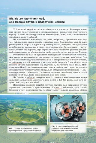 Від зір до «летючих» жаб,
або Навіщо потрібні надпотужні магніти
Рис. 2. Надпотужні магніти, які
утримують заряджені частинки
всередині прискорювача
Рис. 1. Один із найбільших у світі
прискорювачів заряджених частинок
У більшості людей магніти асоціюються з компасом. Інженери згада-
ють ще про їх застосування в електродвигунах і генераторах електричного
струму. Але всі ці конструкції вже давно відомі. Отже, подальше вивчення
магнітних явищ є зайвим?
Не поспішайте з відповіддю, згадайте, наприклад, про потяги «без тер-
тя». Рейками для таких потягів є магнітне поле. Два магніти, один із яких
розміщений в опорах, а другий — у самому потязі, повернені один до одного
однойменними полюсами, а отже, відштовхуються. Як результат — потяг
ніби «летить» над дорогою. Про переваги такого технічного рішення доклад-
но було розказано на «Енциклопедичній сторінці» в підручнику для 7 класу.
Розглянемо ще кілька прикладів застосування надпотужних магнітів.
Але спочатку визначимося, що називають надпотужними магнітами. Для
цього порівняємо індукції магнітних полів, створюваних різними об’єктами,
за таблицею, в якій наведено, у скільки разів індукція B магнітного поля
певного об’єкта відрізняється від індукції BЗ магнітного поля Землі. Маг-
нітне поле Землі, порівняно невелике, іноді є шкідливим, і вчені навчилися
екранувати його (знижувати) в спеціально обладнаних приміщеннях — маг-
нітоекранованих кімнатах. Найменше значення магнітного поля в такій
кімнаті є у 10 мільйонів разів меншим, ніж поле Землі.
Як бачимо з таблиці, створено магніт, індукція магнітного поля якого
сильніше за індукцію магнітного поля Землі у 200000 разів. Для чого по-
трібні такі потужні магніти?
Насамперед фізикам потрібні потужні магніти для утримання пучків
заряджених частинок у прискорювачах. На рис. 1 зображено один із най-
більших у світі прискорювачів. По гігантському кільцю діаметром кілька
Право для безоплатного розміщення підручника в мережі Інтернет має
Міністерство освіти і науки України http://mon.gov.ua/ та Інститут модернізації змісту освіти https://imzo.gov.ua
 