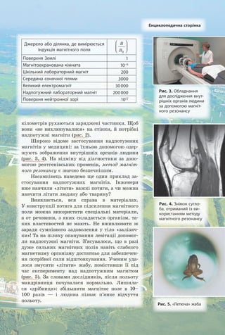 Рис. 3. Обладнання
для дослідження внут­
рішніх органів людини
за допомогою магніт­
ного резонансу
Рис. 4. Знімок сугло-
ба, отриманий із ви-
користанням методу
магнітного резонансу
кілометрів рухаються заряджені частинки. Щоб
вони «не вихлюпувалися» на стінки, й потрібні
надпотужні магніти (рис. 2).
Широко відоме застосування надпотужних
магнітів у медицині: за їхньою допомогою одер­
жують зображення внутрішніх органів людини
(рис. 3, 4). На відміну від діагностики за допо­
могою рентгенівських променів, метод магніт-
ного резонансу є значно безпечнішим.
Насамкінець наведемо ще один приклад за­
стосування надпотужних магнітів. Інженери
вже навчили «літати» важкі потяги, а чи можна
навчити літати людину або тварину?
Виявляється, вся справа в матеріалах.
У конструкції потяга для підсилення магнітного
поля можна використати спеціальні матеріали,
а от речовини, з яких складається організм, та­
ких властивостей не мають. Не вживлювати ж
заради сумнівного задоволення у тіло «залізяч­
ки»! Та на шляху опанування левітації допомог­
ли надпотужні магніти. З’ясувалося, що в разі
дуже сильних магнітних полів навіть слабкого
магнетизму організму достатньо для забезпечен­
ня потрібної сили відштовхування. Ученим уда­
лося змусити «літати» жабу, помістивши її під
час експерименту над надпотужним магнітом
(рис. 5). За словами дослідників, після польоту
мандрівниця почувалася нормально. Лишила­
ся «дрібниця»: збільшити магнітне поле в 10–
100 разів — і людина пізнає п’янке відчуття
польоту.
Рис. 5. «Летюча» жаба
Енциклопедична сторінка
Джерело або ділянка, де вимірюється
індукція магнітного поля
B
BЗ






Поверхня Землі 1
Магнітоекранована кімната 10–6
Шкільний лабораторний магніт 200
Середина сонячної плями 3000
Великий електромагніт 30000
Надпотужний лабораторний магніт 200000
Поверхня нейтронної зорі 1012
Право для безоплатного розміщення підручника в мережі Інтернет має
Міністерство освіти і науки України http://mon.gov.ua/ та Інститут модернізації змісту освіти https://imzo.gov.ua
 