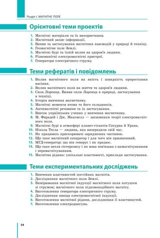 54
Розділ I. МАГНІТНЕ ПОЛЕ
Орієнтовні теми проектів
1.	 Магнітні матеріали та їх використання.
2.	 Магнітний запис інформації.
3.	 Вияви та застосування магнітних взаємодій у природі й техніці.
4.	 Геомагнітне поле Землі.
5.	 Магнітні бурі та їхній вплив на здоров’я людини.
6.	 Різноманітні електромагнітні пристрої.
7.	 Генератори електричного струму.
Теми рефератів і повідомлень
1.	 Вплив магнітного поля на якість і швидкість проростання	
насіння.
2.	 Вплив магнітного поля на життя та здоров’я людини.
3.	 Сила Лоренца. Вияви сили Лоренца в природі, застосування 	
в техніці.
4.	 Історія вивчення магнетизму.
5.	 Магнітні моменти атома та його складників.
6.	 Антимагнітні речовини та їх застосування.
7.	 Внесок українських учених у вивчення магнетизму.
8.	 М. Фарадей і Дж. Максвелл — засновники теорії електромагніт-
ного поля.
9.	 Магнітні бурі в атмосфері планет-гігантів Сатурна й Урана.
10.	 Нікола Тесла — людина, яка випередила свій час.
11.	 Як працюють прискорювачі заряджених частинок.
12.	 Що таке магнітний сепаратор і для чого він призначений.
13.	 МГД-генератор: що він генерує і як працює.
14.	 Що таке петля гістерезису і як вона пов’язана з намагнічуванням
і перемагнічуванням.
15.	 Магнітна рідина: унікальні властивості, приклади застосування.
Теми експериментальних досліджень
1.	 Вивчення властивостей постійних магнітів.
2.	 Дослідження магнітного поля Землі.
3.	 Вимірювання магнітної індукції магнітного поля котушки 	
зі струмом; магнітного поля підковоподібного магніту.
4.	 Виготовлення генератора електричного струму.
5.	 Дослідження явища електромагнітної індукції.
6.	 Виготовлення магнітної рідини, дослідження її властивостей.
7.	 Виготовлення електродвигуна.
Право для безоплатного розміщення підручника в мережі Інтернет має
Міністерство освіти і науки України http://mon.gov.ua/ та Інститут модернізації змісту освіти https://imzo.gov.ua
 