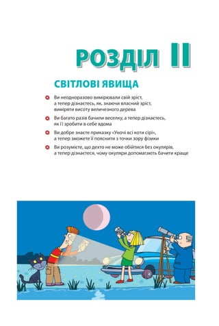 II
Розділ
Ви неодноразово вимірювали свій зріст,
а тепер дізнаєтесь, як, знаючи власний зріст,
виміряти висоту величезного дерева
Ви багато разів бачили веселку, а тепер дізнаєтесь,
як її зробити в себе вдома
Ви добре знаєте приказку «Уночі всі коти сірі»,
а тепер зможете її пояснити з точки зору фізики
Ви розумієте, що дехто не може обійтися без окулярів,
а тепер дізнаєтеся, чому окуляри допомагають бачити краще
СВІТЛОВІ ЯВИЩА
Право для безоплатного розміщення підручника в мережі Інтернет має
Міністерство освіти і науки України http://mon.gov.ua/ та Інститут модернізації змісту освіти https://imzo.gov.ua
 