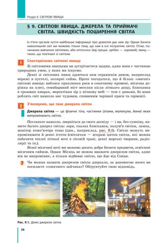 56
Розділ II. Світлові явища
§ 9. Світлові явища. Джерела та приймачі
світла. Швидкість поширення світла
	 Із п’яти органів чуття найбільше інформації про довкілля дає нам зір. Однак бачити
навколишній світ ми можемо тільки тому, що нам в очі потрапляє світло. Отже, по-
чинаємо вивчення світлових, або оптичних (від грецьк. optikos — зоровий), явищ —
таких, що пов’язані зі світлом.
1
Спостерігаємо світлові явища
Зі світловими явищами ви зустрічаєтеся щодня, адже вони є частиною
природних умов, у яких ми існуємо.
Деякі зі світлових явищ здаються нам справжнім дивом, наприклад
міражі в пустелі, полярні сяйва. Проте погодьтеся, що й більш «звичні»
світлові явища: виблиск краплинки роси в сонячному промені, місячна до-
ріжка на плесі, семибарвний міст веселки після літнього дощу, блискавка
в грозових хмарах, мерехтіння зір у нічному небі — теж є дивами, бо вони
роблять світ навколо нас чудовим, сповненим чарівної краси та гармонії.
2
З’ясовуємо, що таке джерела світла
Джерела світла — це фізичні тіла, частинки (атоми, молекули, йони) яких
випромінюють світло.
Погляньте навколо, зверніться до свого досвіду — і ви, без сумніву, на-
звете багато джерел світла: зоря, спалах блискавки, полум’я свічки, лампа,
монітор комп’ютера тощо (див., наприклад, рис. 9.1). Світло можуть ви-
промінювати й деякі істоти (світлячки — яскраві цятки світла, які можна	
побачити теплої літньої ночі в лісовій траві, деякі морські тварини, радіо-
лярії та ін.).
Ясної місячної ночі ми можемо досить добре бачити предмети, освітлені
місячним сяйвом. Однак Місяць не можна вважати джерелом світла, адже
він не випромінює, а тільки відбиває світло, що йде від Сонця.
Чи можна назвати джерелом світла дзеркало, за допомогою якого ви
посилаєте «сонячного зайчика»? Обґрунтуйте свою відповідь.
Рис. 9.1. Деякі джерела світла
Право для безоплатного розміщення підручника в мережі Інтернет має
Міністерство освіти і науки України http://mon.gov.ua/ та Інститут модернізації змісту освіти https://imzo.gov.ua
 