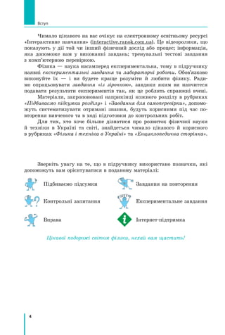 4
Вступ
Чимало цікавого на вас очікує на електронному освітньому ресурсі
«Інтерактивне навчання» (interactive.ranok.com.ua). Це відеоролики, що
показують у дії той чи інший фізичний дослід або процес; інформація,
яка допоможе вам у виконанні завдань; тренувальні тестові завдання
з комп’ютерною перевіркою.
Фізика — наука насамперед експериментальна, тому в підручнику
наявні експериментальні завдання та лабораторні роботи. Обов’язково
виконуйте їх — і ви будете краще розуміти й любити фізику. Ради-
мо опрацьовувати завдання «із зірочкою», завдяки яким ви навчи­
теся	
подавати результати експериментів так, як це роблять справжні вчені.
Матеріали, запропоновані наприкінці кожного розділу в рубриках
«Підбиваємо підсумки розділу» і «Завдання для самоперевірки», допомо-
жуть систематизувати отримані знання, будуть корисними під час по-
вторення вивченого та в ході підготовки до контрольних робіт.
Для тих, хто хоче більше дізнатися про розвиток фізичної науки
й  техніки в Україні та світі, знайдеться чимало цікавого й корисного
в рубриках «Фізика і техніка в Україні» та «Енциклопедична сторінка».
Зверніть увагу на те, що в підручнику використано позначки, які
допоможуть вам орієнтуватися в поданому матеріалі:
	 Підбиваємо підсумки	 	Завдання на повторення
	 Контрольні запитання	 	 Експериментальне завдання
	 Вправа	 	 Інтернет-підтримка
Цікавої подорожі світом фізики, нехай вам щастить!
Право для безоплатного розміщення підручника в мережі Інтернет має
Міністерство освіти і науки України http://mon.gov.ua/ та Інститут модернізації змісту освіти https://imzo.gov.ua
 